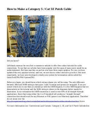 How to Make a Category 5 / Cat 5E Patch Cable
Did you know?
LANshack.comwas the very first e-commerce website to offer free online tutorials for cable
connections. To say that our articles have been popular over the span of many years would be an
understatement. But time marches on and we now have three major updates. For one, we have
updated this very popular tutorial, and two, we now have a video tutorial to go with it. But most
importantly, we have now developed a totally new system for termination cables called the
QuickTreX(TM) PRO System(TM).
Before you begin, you should know which wiring scheme you will be using. The only difference
between 568A and 568B wiring is that pairs 2 and 3 (orange and green) are swapped. If you are
unsure which one to use then you should go with the 568B diagram. It is the 568B diagram that we
demonstrate in this tutorial and the 568A wiring is shown in the diagrams below mainly for
illustration. In our estimation the 568B connection is used in over 99% of all straight through
applications. Know that using either the A or B standard will produce a "straight through"
connection that should work for any Ethernet or POE (power over Ethernet) application. Therefore
do not sweat over the
http://compnetworking.about.com/od/networkcables/a/network-cables-introduction.htm choice.
For more Information see: Controversies and Caveats: Category 5, 5E, and Cat 6 Patch Cablesbelow.
 