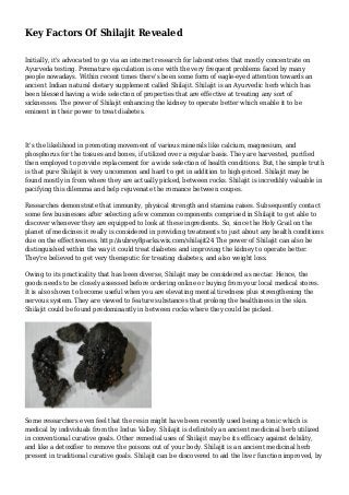 Key Factors Of Shilajit Revealed
Initially, it's advocated to go via an internet research for laboratories that mostly concentrate on
Ayurveda testing. Premature ejaculation is one with the very frequent problems faced by many
people nowadays. Within recent times there's been some form of eagle-eyed attention towards an
ancient Indian natural dietary supplement called Shilajit. Shilajit is an Ayurvedic herb which has
been blessed having a wide selection of properties that are effective at treating any sort of
sicknesses. The power of Shilajit enhancing the kidney to operate better which enable it to be
eminent in their power to treat diabetes.
It's the likelihood in promoting movement of various minerals like calcium, magnesium, and
phosphorus for the tissues and bones, if utilized over a regular basis. They are harvested, purified
then employed to provide replacement for a wide selection of health conditions. But, the simple truth
is that pure Shilajit is very uncommon and hard to get in addition to high-priced. Shilajit may be
found mostly in from where they are actually picked, between rocks. Shilajit is incredibly valuable in
pacifying this dilemma and help rejuvenate the romance between coupes.
Researches demonstrate that immunity, physical strength and stamina raises. Subsequently contact
some few businesses after selecting a few common components comprised in Shilajit to get able to
discover whenever they are equipped to look at these ingredients. So, since the Holy Grail on the
planet of medicines it really is considered in providing treatments to just about any health conditions
due on the effectiveness. http://aubrey8parks.wix.com/shilajit24 The power of Shilajit can also be
distinguished within the way it could treat diabetes and improving the kidney to operate better.
They're believed to get very theraputic for treating diabetes, and also weight loss.
Owing to its practicality that has been diverse, Shilajit may be considered as nectar. Hence, the
goods needs to be closely assessed before ordering online or buying from your local medical stores.
It is also shown to become useful when you are elevating mental tiredness plus strengthening the
nervous system. They are viewed to feature substances that prolong the healthiness in the skin.
Shilajit could be found predominantly in between rocks where they could be picked.
Some researchers even feel that the resin might have been recently used being a tonic which is
medical by individuals from the Indus Valley. Shilajit is definitely an ancient medicinal herb utilized
in conventional curative goals. Other remedial uses of Shilajit may be its efficacy against debility,
and like a detoxifier to remove the poisons out of your body. Shilajit is an ancient medicinal herb
present in traditional curative goals. Shilajit can be discovered to aid the liver function improved, by
 