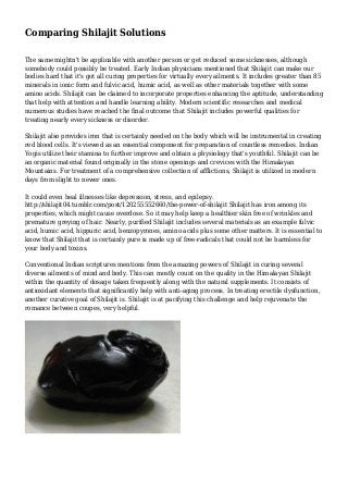 Comparing Shilajit Solutions
The same mightn't be applicable with another person or get reduced some sicknesses, although
somebody could possibly be treated. Early Indian physicians mentioned that Shilajit can make our
bodies hard that it's got all curing properties for virtually every ailments. It includes greater than 85
minerals in ionic form and fulvic acid, humic acid, as well as other materials together with some
amino acids. Shilajit can be claimed to incorporate properties enhancing the aptitude, understanding
that help with attention and handle learning ability. Modern scientific researches and medical
numerous studies have reached the final outcome that Shilajit includes powerful qualities for
treating nearly every sickness or disorder.
Shilajit also provides iron that is certainly needed on the body which will be instrumental in creating
red blood cells. It's viewed as an essential component for preparation of countless remedies. Indian
Yogis utilize their stamina to further improve and obtain a physiology that's youthful. Shilajit can be
an organic material found originally in the stone openings and crevices with the Himalayan
Mountains. For treatment of a comprehensive collection of afflictions, Shilajit is utilized in modern
days from slight to newer ones.
It could even heal illnesses like depression, stress, and epilepsy.
http://shilajit04.tumblr.com/post/120255552660/the-power-of-shilajit Shilajit has iron among its
properties, which might cause overdose. So it may help keep a healthier skin free of wrinkles and
premature greying of hair. Nearly, purified Shilajit includes several materials as an example fulvic
acid, humic acid, hippuric acid, benzopyrones, amino acids plus some other matters. It is essential to
know that Shilajit that is certainly pure is made up of free-radicals that could not be harmless for
your body and toxins.
Conventional Indian scriptures mentions from the amazing powers of Shilajit in curing several
diverse ailments of mind and body. This can mostly count on the quality in the Himalayan Shilajit
within the quantity of dosage taken frequently along with the natural supplements. It consists of
antioxidant elements that significantly help with anti-aging process. In treating erectile dysfunction,
another curative goal of Shilajit is. Shilajit is at pacifying this challenge and help rejuvenate the
romance between coupes, very helpful.
 