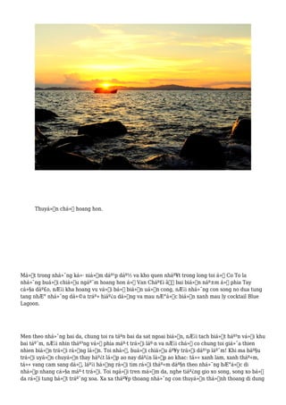 Thuyá»n chá»Ÿ hoang hon.
Má»™t trong nhá»¯ng ká»· niá»‡m dáº¹p dáº½ va kho quen nháº¥t trong long toi á»Ÿ Co To la
nhá»¯ng buá»•i chiá»u ngáº¯m hoang hon á»Ÿ Van Cháº£i â€“ bai biá»ƒn náº±m á»Ÿ phia Tay
cá»§a dáº£o, nÆ¡i kha hoang vu vá»›i bá» biá»ƒn uá»‘n cong, nÆ¡i nhá»¯ng con song no dua tung
tang nhÆ° nhá»¯ng dá»©a tráº» hiáº¿u dá»™ng va mau nÆ°á»›c biá»ƒn xanh mau ly cocktail Blue
Lagoon.
Men theo nhá»¯ng bai da, chung toi ra táºn bai da sat ngoai biá»ƒn, nÆ¡i tach biá»‡t háº³n vá»›i khu
bai táº¯m, nÆ¡i nhin tháº³ng vá» phia máº·t trá»i láº·n va nÆ¡i chá»‰ co chung toi giá»¯a thien
nhien biá»ƒn trá»i rá»™ng lá»›n. Toi nhá»›, buá»•i chiá»u áº¥y trá»i dáº¹p láº¯m! Khi ma báº§u
trá»i uyá»ƒn chuyá»ƒn thay háº¿t lá»›p ao nay dáº¿n lá»›p ao khac: tá»« xanh lam, xanh tháº«m,
tá»« vang cam sang dá», láº¡i há»“ng rá»“i tim rá»“i tháº«m dáº§n theo nhá»¯ng bÆ°á»›c di
nhá»‹p nhang cá»§a máº·t trá»i. Toi ngá»“i tren má»m da, nghe tiáº¿ng gio xo song, song xo bá»
da rá»“i tung bá»t tráº¯ng xoa. Xa xa tháº¥p thoang nhá»¯ng con thuyá»n thá»‰nh thoang di dung
 