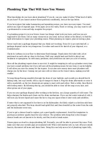 Plumbing Tips That Will Save You Money
What knowledge do you have about plumbing? If you do, can you make it better? What kind of skills
do you have? If you cannot answer these questions confidently, look at the tips below.
If you have pipes that make hammering and squeaking noises, you have one easy repair. You must
anchor any type of exposed pipe. If the pipes are in the walls, floors or ceiling, you may want to call
a professional to come and help complete the project.
If a plumbing project is in your future, know two things: what tools you have, and how you are
supposed to use them. Use as many resources as you need, such as online or the library, to find the
right information to repair your plumbing issues. When planning on repairs, plan on having a plan.
Never reach into a garbage disposal that you think isn't working. Even if it is are switched off, a
garbage disposal can be very dangerous. Go online and search for sketch of your disposal, or a
troubleshooter.
Check for softness in your floor to determine flood damage. Stand above the toilet with a foot
positioned on each side up close to the base. Shift your weight back and forth to detect any
weakness or sponginess. As with many problems, early detection can save you a lot of money.
Have all the plumbing repairs done in one visit. It might be tempting to call up a plumber every time
you have a small problem, but if you will save all the plumbing issues for one time, it can be helpful.
It will allow you save the money for the repairs. It can also save money since most plumbers will
charge you by the hour. Coming out just once will cut down on the time it takes, making your bill
smaller.
To keep things flowing smoothly through the drain of your bathtub, each month you should feed it
baking soda, one cup's worth, with a cup of vinegar to chase it. Plug the drain afterwards or cover it
with a washcloth, as the two chemicals are going to react with each other. Wait a while, then flush it
with boiling water. By following this tip, you should be able to clear all the soap scum, hair, and
other grime out of your pipes.
If you run your garbage disposal after working in the kitchen, use a large quantity of cold water. The
helps sharpen the blades and clears out the drain mechanism. If you use hot water instead of cold, it
will turn any fat into liquid and cause the fat to clog your pipes when it later cools and solidifies.
If water that is not supposed to be there is in the dishwasher, the likely culprit is a kitchen sink hose
not properly attached. This hose should lead uphill first and then downhill so the water from the sink
and the dishwater never mix.
If you've got a shower head to replace, get a good quality replacement. Avoid the temptation to
purchase an inferior quality head for your shower. The problem with doing that is the cheaper
shower heads are not known to be sturdy, and they tend to break easier.
Frozen pipes can lead to a large plumbing bill. Normally, you will be able to prevent this issue. First,
make sure that your outside pipe are insulated well. When cold weather sets in, turn off your outside
faucets, disconnect all hoses and drain them. Doing this can help save a lot of plumbing repair bills.
 