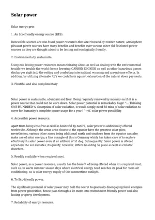 Solar power
Solar energy pros
1. An Eco-friendly energy source (RES).
Renewable sources are non-fossil power resources that are renewed by mother nature; Atmosphere
pleasant power sources have many benefits and benefits over various other old-fashioned power
sources as they are thought about to be lasting and ecologically friendly.
2. Environmentally sustainable.
Using eco lasting power resources means thinking about as well as dealing with the environmental
trouble we trouble the world; hence lowering CARBON DIOXIDE as well as other hazardous gasses
discharges right into the setting and combating international warming and greenhouse effects. In
addition, by utilizing alternate RES we contribute against exhaustion of the natural down payments.
3. Plentiful and also complimentary.
Solar power is sustainable, abundant and free! Being regularly renewed by mommy earth it is a
power source that could not be worn down. Solar power potential is remarkably huge! "... Thinking
ONE HUNDRED % absorption of solar radiation, it would simply need 88 mins of solar radiation to
cover for humanity's complete power usage for a year! "- ref. solar power possibility.
4. Accessible power resource.
Apart from being cost-free as well as bountiful by nature, solar power is additionally offered
worldwide. Although the areas area closest to the equator have the greatest solar glow,
nevertheless, various other zones being additional north and southern from the equator can also
make use of solar energy; a fine example of this is Germany which has taken care of to explore
effectively its solar power even at an altitude of 51 deg. Subsequently, Solar power is offered
anywhere the sun radiates; its quality, however, differs baseding on place as well as climatic
disorders.
5. Readily available when required most.
Solar power, as a power resource, usually has the benefit of being offered when it is required most;
such as, in warm summer season days where electrical energy need reaches its peak for room air
conditioning, so is solar energy supply of the summertime sunlight.
6. To Eco-friendly power.
The significant potential of solar power may hold the secret to gradually disengaging fossil energies
from power generation; hence pass through a lot more into environment-friendly power and also
lasting property development.
7. Reliability of energy resource.
 