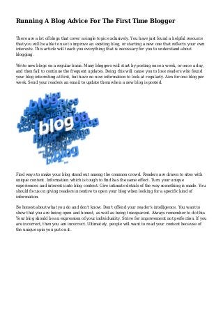 Running A Blog Advice For The First Time Blogger
There are a lot of blogs that cover a single topic exclusively. You have just found a helpful resource
that you will be able to use to improve an existing blog, or starting a new one that reflects your own
interests. This article will teach you everything that is necessary for you to understand about
blogging.
Write new blogs on a regular basis. Many bloggers will start by posting once a week, or once a day,
and then fail to continue the frequent updates. Doing this will cause you to lose readers who found
your blog interesting at first, but have no new information to look at regularly. Aim for one blog per
week. Send your readers an email to update them when a new blog is posted.
Find ways to make your blog stand out among the common crowd. Readers are drawn to sites with
unique content. Information which is tough to find has the same effect. Turn your unique
experiences and interests into blog content. Give intimate details of the way something is made. You
should focus on giving readers incentive to open your blog when looking for a specific kind of
information.
Be honest about what you do and don't know. Don't offend your reader's intelligence. You want to
show that you are being open and honest, as well as being transparent. Always remember to do this.
Your blog should be an expression of your individuality. Strive for improvement not perfection. If you
are incorrect, then you are incorrect. Ultimately, people will want to read your content because of
the unique spin you put on it.
 