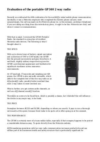 Evaluation of the portable GP340 2 way radio
Recently we celebrated the 40th celebration for the worldâ€™s initial mobile phone communication.
Inevitable, it was a Motorola employee who completed the historic phone call and, more
unsurprisingly, the call was made on the Motorola phone (or, in this instance, prototype telephone).
If you are taking one thing from this introductory piece, it ought to be this: Motorola are chief, and
when it comes to communications.
With that in mind, I reviewed the GP340 Portable
Radio, the standard in a long line of excellent
Motorola radio devices. The following is what I
thought about it.
THE SPECS
With up to eleven hours of battery, signal encryption
and a selection of VHF or UHF bands, the GP340
hits the ground successively and goes from there. A
well-built, slightly military-esque device gives the
GP340 a professional appearance and facilitates for
significant sturdiness across numerous
environments.
At 137mm high, 57mm wide and weighing just 420
grams, the GP340 is also naturally moveable, which
adds to the complete feel of this two way radio as an
â€˜actionâ€™ radio, possibly better matched than
most 2 way radios to more involved use.
What is further, you get sixteen audio channels, as
well as a â€˜channel scanâ€™ function.
Thereâ€™s no screen to be found here, which is possibly a shame, but I disbelief this will influence
the device in any major way, to be frank.
THE PRICE
Someplace between Â£230 and Â£280, depending on where you search. It pays to run a thorough
web search at this point, because there looks to be quite a few offers going on at the moment.
THE PERFORMANCE
The GP340 is certainly more of a team walkie talkie, especially if that company happens to be posted
a considerable distance away. To quote directly from the Motorola website,
â€œStreamlining operations with two way radio communication increases productivity and can
outline part of an businesses health and safety structure that is particularly significant for
 
