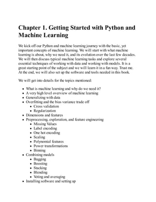 Chapter 1. Getting Started with Python and
Machine Learning
We kick off our Python and machine learning journey with the basic, yet
important concepts of machine learning. We will start with what machine
learning is about, why we need it, and its evolution over the last few decades.
We will then discuss typical machine learning tasks and explore several
essential techniques of working with data and working with models. It is a
great starting point of the subject and we will learn it in a fun way. Trust me.
At the end, we will also set up the software and tools needed in this book.
We will get into details for the topics mentioned:
What is machine learning and why do we need it?
A very high level overview of machine learning
Generalizing with data
Overfitting and the bias variance trade off
Cross validation
Regularization
Dimensions and features
Preprocessing, exploration, and feature engineering
Missing Values
Label encoding
One hot encoding
Scaling
Polynomial features
Power transformations
Binning
Combining models
Bagging
Boosting
Stacking
Blending
V
oting and averaging
Installing software and setting up
 