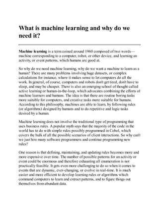 What is machine learning and why do we
need it?
Machine learning is a term coined around 1960 composed of two words—
machine corresponding to a computer, robot, or other device, and learning an
activity, or event patterns, which humans are good at.
So why do we need machine learning, why do we want a machine to learn as a
human? There are many problems involving huge datasets, or complex
calculations for instance, where it makes sense to let computers do all the
work. In general, of course, computers and robots don't get tired, don't have to
sleep, and may be cheaper. There is also an emerging school of thought called
active learning or human-in-the-loop, which advocates combining the efforts of
machine learners and humans. The idea is that there are routine boring tasks
more suitable for computers, and creative tasks more suitable for humans.
According to this philosophy, machines are able to learn, by following rules
(or algorithms) designed by humans and to do repetitive and logic tasks
desired by a human.
Machine learning does not involve the traditional type of programming that
uses business rules. A popular myth says that the majority of the code in the
world has to do with simple rules possibly programmed in Cobol, which
covers the bulk of all the possible scenarios of client interactions. So why can't
we just hire many software programmers and continue programming new
rules?
One reason is that defining, maintaining, and updating rules becomes more and
more expensive over time. The number of possible patterns for an activity or
event could be enormous and therefore exhausting all enumeration is not
practically feasible. It gets even more challenging to do so when it comes to
events that are dynamic, ever-changing, or evolve in real-time. It is much
easier and more efficient to develop learning rules or algorithms which
command computers to learn and extract patterns, and to figure things out
themselves from abundant data.
 