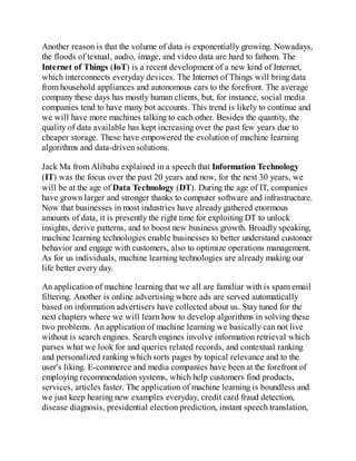 Another reason is that the volume of data is exponentially growing. Nowadays,
the floods of textual, audio, image, and video data are hard to fathom. The
Internet of Things (IoT) is a recent development of a new kind of Internet,
which interconnects everyday devices. The Internet of Things will bring data
from household appliances and autonomous cars to the forefront. The average
company these days has mostly human clients, but, for instance, social media
companies tend to have many bot accounts. This trend is likely to continue and
we will have more machines talking to each other. Besides the quantity, the
quality of data available has kept increasing over the past few years due to
cheaper storage. These have empowered the evolution of machine learning
algorithms and data-driven solutions.
Jack Ma from Alibaba explained in a speech that Information Technology
(IT) was the focus over the past 20 years and now, for the next 30 years, we
will be at the age of Data Technology (DT). During the age of IT, companies
have grown larger and stronger thanks to computer software and infrastructure.
Now that businesses in most industries have already gathered enormous
amounts of data, it is presently the right time for exploiting DT to unlock
insights, derive patterns, and to boost new business growth. Broadly speaking,
machine learning technologies enable businesses to better understand customer
behavior and engage with customers, also to optimize operations management.
As for us individuals, machine learning technologies are already making our
life better every day.
An application of machine learning that we all are familiar with is spam email
filtering. Another is online advertising where ads are served automatically
based on information advertisers have collected about us. Stay tuned for the
next chapters where we will learn how to develop algorithms in solving these
two problems. An application of machine learning we basically can not live
without is search engines. Search engines involve information retrieval which
parses what we look for and queries related records, and contextual ranking
and personalized ranking which sorts pages by topical relevance and to the
user's liking. E-commerce and media companies have been at the forefront of
employing recommendation systems, which help customers find products,
services, articles faster. The application of machine learning is boundless and
we just keep hearing new examples everyday, credit card fraud detection,
disease diagnosis, presidential election prediction, instant speech translation,
 