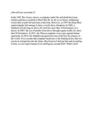 robo-advisor, you name it!
In the 1983 War Games movie, a computer made life and death decisions,
which could have resulted in Word War III. As far as we know, technology
wasn't able to pull off such feats at the time. However, in 1997 the Deep Blue
supercomputer did manage to beat a world chess champion. In 2005, a
Stanford self-driving car drove by itself for more than 130 kilometers in a
desert. In 2007, the car of another team drove through regular traffic for more
than 50 kilometers. In 2011, the Watson computer won a quiz against human
opponents. In 2016, the AlphaGo program beat one of the best Go players in
the world. If we assume that computer hardware is the limiting factor, then we
can try to extrapolate into the future. Ray Kurzweil did just that and according
to him, we can expect human level intelligence around 2029. What's next?
 