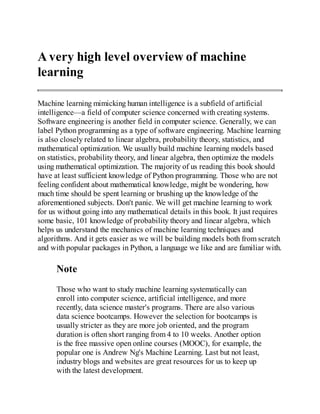 A very high level overview of machine
learning
Machine learning mimicking human intelligence is a subfield of artificial
intelligence—a field of computer science concerned with creating systems.
Software engineering is another field in computer science. Generally, we can
label Python programming as a type of software engineering. Machine learning
is also closely related to linear algebra, probability theory, statistics, and
mathematical optimization. We usually build machine learning models based
on statistics, probability theory, and linear algebra, then optimize the models
using mathematical optimization. The majority of us reading this book should
have at least sufficient knowledge of Python programming. Those who are not
feeling confident about mathematical knowledge, might be wondering, how
much time should be spent learning or brushing up the knowledge of the
aforementioned subjects. Don't panic. We will get machine learning to work
for us without going into any mathematical details in this book. It just requires
some basic, 101 knowledge of probability theory and linear algebra, which
helps us understand the mechanics of machine learning techniques and
algorithms. And it gets easier as we will be building models both from scratch
and with popular packages in Python, a language we like and are familiar with.
Note
Those who want to study machine learning systematically can
enroll into computer science, artificial intelligence, and more
recently, data science master's programs. There are also various
data science bootcamps. However the selection for bootcamps is
usually stricter as they are more job oriented, and the program
duration is often short ranging from 4 to 10 weeks. Another option
is the free massive open online courses (MOOC), for example, the
popular one is Andrew Ng's Machine Learning. Last but not least,
industry blogs and websites are great resources for us to keep up
with the latest development.
 
