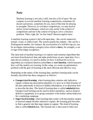 Note
Machine learning is not only a skill, but also a bit of sport. We can
compete in several machine learning competitions; sometimes for
decent cash prizes, sometimes for joy, most of the time for playing
to strengths. However, to win these competitions, we may need to
utilize certain techniques, which are only useful in the context of
competitions and not in the context of trying to solve a business
problem. That's right, the "no free lunch" theorem applies here.
A machine learning system is fed with input data—this can be numerical,
textual, visual, or audiovisual. The system usually has outputs—this can be a
floating-point number, for instance, the acceleration of a self-driving car, can
be an integer representing a category (also called a class), for example, a cat
or tiger from image recognition.
The main task of machine learning is to explore and construct algorithms that
can learn from historical data and make predictions on new input data. For a
data-driven solution, we need to define (or have it defined for us by an
algorithm) an evaluation function called loss or cost function, which measures
how well the models are learning. In this setup, we create an optimization
problem with the goal of learning in the most efficient and effective way.
Depending on the nature of the learning data, machine learning tasks can be
broadly classified into three categories as follows:
Unsupervised learning: when learning data contains only indicative
signals without any description attached, it is up to us to find structure of
the data underneath, to discover hidden information, or to determine how
to describe the data. This kind of learning data is called unlabeled data.
Unsupervised learning can be used to detect anomalies, such as fraud or
defective equipment, or to group customers with similar online behaviors
for a marketing campaign.
Supervised learning: when learning data comes with description, targets
or desired outputs besides indicative signals, the learning goal becomes
to find a general rule that maps inputs to outputs. This kind of learning
data is called labeled data. The learned rule is then used to label new
 