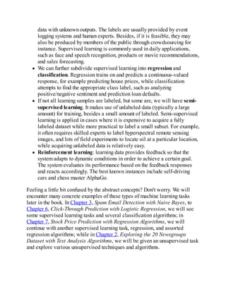 data with unknown outputs. The labels are usually provided by event
logging systems and human experts. Besides, if it is feasible, they may
also be produced by members of the public through crowdsourcing for
instance. Supervised learning is commonly used in daily applications,
such as face and speech recognition, products or movie recommendations,
and sales forecasting.
We can further subdivide supervised learning into regression and
classification. Regression trains on and predicts a continuous-valued
response, for example predicting house prices, while classification
attempts to find the appropriate class label, such as analyzing
positive/negative sentiment and prediction loan defaults.
If not all learning samples are labeled, but some are, we will have semi-
supervised learning. It makes use of unlabeled data (typically a large
amount) for training, besides a small amount of labeled. Semi-supervised
learning is applied in cases where it is expensive to acquire a fully
labeled dataset while more practical to label a small subset. For example,
it often requires skilled experts to label hyperspectral remote sensing
images, and lots of field experiments to locate oil at a particular location,
while acquiring unlabeled data is relatively easy.
Reinforcement learning: learning data provides feedback so that the
system adapts to dynamic conditions in order to achieve a certain goal.
The system evaluates its performance based on the feedback responses
and reacts accordingly. The best known instances include self-driving
cars and chess master AlphaGo.
Feeling a little bit confused by the abstract concepts? Don't worry. We will
encounter many concrete examples of these types of machine learning tasks
later in the book. In Chapter 3, Spam Email Detection with Naive Bayes, to
Chapter 6, Click-Through Prediction with Logistic Regression, we will see
some supervised learning tasks and several classification algorithms; in
Chapter 7, Stock Price Prediction with Regression Algorithms, we will
continue with another supervised learning task, regression, and assorted
regression algorithms; while in Chapter 2, Exploring the 20 Newsgroups
Dataset with Text Analysis Algorithms, we will be given an unsupervised task
and explore various unsupervised techniques and algorithms.
 