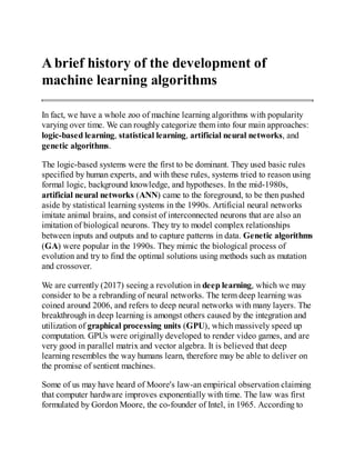 A brief history of the development of
machine learning algorithms
In fact, we have a whole zoo of machine learning algorithms with popularity
varying over time. We can roughly categorize them into four main approaches:
logic-based learning, statistical learning, artificial neural networks, and
genetic algorithms.
The logic-based systems were the first to be dominant. They used basic rules
specified by human experts, and with these rules, systems tried to reason using
formal logic, background knowledge, and hypotheses. In the mid-1980s,
artificial neural networks (ANN) came to the foreground, to be then pushed
aside by statistical learning systems in the 1990s. Artificial neural networks
imitate animal brains, and consist of interconnected neurons that are also an
imitation of biological neurons. They try to model complex relationships
between inputs and outputs and to capture patterns in data. Genetic algorithms
(GA) were popular in the 1990s. They mimic the biological process of
evolution and try to find the optimal solutions using methods such as mutation
and crossover.
We are currently (2017) seeing a revolution in deep learning, which we may
consider to be a rebranding of neural networks. The term deep learning was
coined around 2006, and refers to deep neural networks with many layers. The
breakthrough in deep learning is amongst others caused by the integration and
utilization of graphical processing units (GPU), which massively speed up
computation. GPUs were originally developed to render video games, and are
very good in parallel matrix and vector algebra. It is believed that deep
learning resembles the way humans learn, therefore may be able to deliver on
the promise of sentient machines.
Some of us may have heard of Moore's law-an empirical observation claiming
that computer hardware improves exponentially with time. The law was first
formulated by Gordon Moore, the co-founder of Intel, in 1965. According to
 