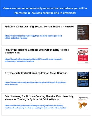 Here are some recommended products that we believe you will be
interested in. You can click the link to download.
Python Machine Learning Second Edition Sebastian Raschka
https://ebookfinal.com/download/python-machine-learning-second-
edition-sebastian-raschka/
Thoughtful Machine Learning with Python Early Release
Matthew Kirk
https://ebookfinal.com/download/thoughtful-machine-learning-with-
python-early-release-matthew-kirk/
C by Example UnderC Learning Edition Steve Donovan
https://ebookfinal.com/download/c-by-example-underc-learning-edition-
steve-donovan/
Deep Learning for Finance Creating Machine Deep Learning
Models for Trading in Python 1st Edition Kaabar
https://ebookfinal.com/download/deep-learning-for-finance-creating-
machine-deep-learning-models-for-trading-in-python-1st-edition-kaabar/
 