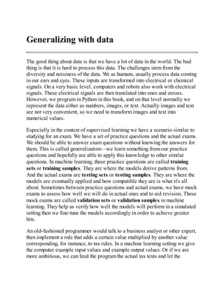 Generalizing with data
The good thing about data is that we have a lot of data in the world. The bad
thing is that it is hard to process this data. The challenges stem from the
diversity and noisiness of the data. We as humans, usually process data coming
in our ears and eyes. These inputs are transformed into electrical or chemical
signals. On a very basic level, computers and robots also work with electrical
signals. These electrical signals are then translated into ones and zeroes.
However, we program in Python in this book, and on that level normally we
represent the data either as numbers, images, or text. Actually images and text
are not very convenient, so we need to transform images and text into
numerical values.
Especially in the context of supervised learning we have a scenario similar to
studying for an exam. We have a set of practice questions and the actual exams.
We should be able to answer exam questions without knowing the answers for
them. This is called generalization—we learn something from our practice
questions and hopefully are able to apply this knowledge to other similar
questions. In machine learning, these practice questions are called training
sets or training samples. They are where the models derive patterns from.
And the actual exams are testing sets or testing samples. They are where the
models are eventually applied and how compatible they are is what it's all
about. Sometimes between practice questions and actual exams, we have mock
exams to assess how well we will do in actual ones and to aid revision. These
mock exams are called validation sets or validation samples in machine
learning. They help us verify how well the models will perform in a simulated
setting then we fine-tune the models accordingly in order to achieve greater
hits.
An old-fashioned programmer would talk to a business analyst or other expert,
then implement a rule that adds a certain value multiplied by another value
corresponding, for instance, to tax rules. In a machine learning setting we give
the computer example input values and example output values. Or if we are
more ambitious, we can feed the program the actual tax texts and let the
 