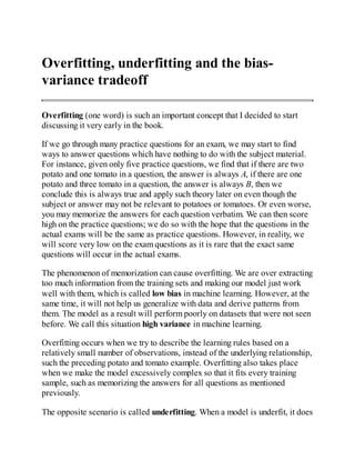 Overfitting, underfitting and the bias-
variance tradeoff
Overfitting (one word) is such an important concept that I decided to start
discussing it very early in the book.
If we go through many practice questions for an exam, we may start to find
ways to answer questions which have nothing to do with the subject material.
For instance, given only five practice questions, we find that if there are two
potato and one tomato in a question, the answer is always A, if there are one
potato and three tomato in a question, the answer is always B, then we
conclude this is always true and apply such theory later on even though the
subject or answer may not be relevant to potatoes or tomatoes. Or even worse,
you may memorize the answers for each question verbatim. We can then score
high on the practice questions; we do so with the hope that the questions in the
actual exams will be the same as practice questions. However, in reality, we
will score very low on the exam questions as it is rare that the exact same
questions will occur in the actual exams.
The phenomenon of memorization can cause overfitting. We are over extracting
too much information from the training sets and making our model just work
well with them, which is called low bias in machine learning. However, at the
same time, it will not help us generalize with data and derive patterns from
them. The model as a result will perform poorly on datasets that were not seen
before. We call this situation high variance in machine learning.
Overfitting occurs when we try to describe the learning rules based on a
relatively small number of observations, instead of the underlying relationship,
such the preceding potato and tomato example. Overfitting also takes place
when we make the model excessively complex so that it fits every training
sample, such as memorizing the answers for all questions as mentioned
previously.
The opposite scenario is called underfitting. When a model is underfit, it does
 