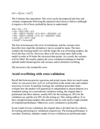 The E denotes the expectation. This error can be decomposed into bias and
variance components following the analytical derivation as follows (although
it requires a bit of basic probability theory to understand):
The bias term measures the error of estimations, and the variance term
describes how much the estimation ŷ moves around its mean. The more
complex the learning model ŷ(x) and the larger the size of training samples, the
lower the bias will be. However, these will also create more shift on the
model in order to fit better the increased data points. As a result, the variance
will be lifted. We usually employ the cross-validation technique to find the
optimal model balancing bias and variance and to diminish overfitting.
The last term is the irreducible error.
Avoid overfitting with cross-validation
Recall that between practice questions and actual exams, there are mock exams
where we can assess how well we will perform in the actual ones and conduct
necessary revision. In machine learning, the validation procedure helps
evaluate how the models will generalize to independent or unseen datasets in a
simulated setting. In a conventional validation setting, the original data is
partitioned into three subsets, usually 60% for the training set, 20% for the
validation set, and the rest 20% for the testing set. This setting suffices if we
have enough training samples after partition and we only need a rough estimate
of simulated performance. Otherwise, cross-validation is preferable.
In one round of cross-validation, the original data is divided into two subsets,
for training and testing (or validation) respectively. The testing performance is
recorded. Similarly, multiple rounds of cross-validation are performed under
 