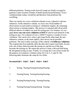 different partitions. Testing results from all rounds are finally averaged to
generate a more accurate estimate of model prediction performance. Cross-
validation helps reduce variability and therefore limit problems like
overfitting.
There are mainly two cross-validation schemes in use, exhaustive and non-
exhaustive. In the exhaustive scheme, we leave out a fixed number of
observations in each round as testing (or validation) samples, the remaining
observations as training samples. This process is repeated until all possible
different subsets of samples are used for testing once. For instance, we can
apply leave-one-out-cross-validation (LOOCV) and let each datum be in the
testing set once. For a dataset of size n, LOOCV requires n rounds of cross-
validation. This can be slow when n gets large.On the other hand, the non-
exhaustive scheme, as the name implies, does not try out all possible
partitions. The most widely used type of this scheme is k-foldcross-validation.
The original data first randomly splits the data into k equal-sized folds. In each
trail, one of these folds becomes the testing set, and the rest of the data
becomes the training set. We repeat this process k times with each fold being
the designated testing set once. Finally, we average the k sets of test results for
the purpose of evaluation. Common values for k are 3, 5, and 10. The
following table illustrates the setup for five folds:
IterationFold 1 Fold 2 Fold 3 Fold 4 Fold 5
1 Testing TrainingTrainingTrainingTraining
2 TrainingTesting TrainingTrainingTraining
3 TrainingTrainingTesting TrainingTraining
4 TrainingTrainingTrainingTesting Training
 