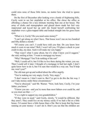 could miss none of those little items, no matter how she tried to ignore
them.
On the first of December after looking over a horde of frightening bills,
Cecily went to see her stepfather at his office. She chose the office as
affording a chance for a less intimate meeting than one at her house. The
array of clerks and stenographers and glazed doors made her feel very
impersonal and keyed her up until she found herself confronting her
stepfather over a glass-topped table and looked straight into his grave keen
eyes.
“What is it, Cecily? Do you need some money?”
“I can’t get along on what I have. That house won’t run on two hundred
and fifty dollars a month.”
“Of course you can’t. I could have told you that. Do you know how
much it costs to run mine? Well, I won’t tell you. I’ll place a check to your
credit to-day, my dear. And it will make me very happy.”
“That wasn’t what I came about, but it’s what I knew you’d suggest,”
she said, smiling at him. “I want to mortgage my house.’
“Why? Mortgage? You’ll do nothing of the sort”
“Well, I could sell it, but I’d like to live there during the winter, you see.
Then I could sell it later. I thought of a mortgage in bed last night. I don’t
quite know how to do it, but I’m sure that would be a way out. You’ll help
me, won’t you?”
The old man got up and walked about the office angrily.
“You’re making me very angry, Cecily. Very angry.”
“I don’t mean to. I don’t want to. But I’ve got to do this the fair way. I
can’t take money under these circumstances.”
“You’re obsessed,” said Mr. Warner. “Now, look here, Cecily, I’m your
father, you know.”
“I know you are—and you’re more than most fathers ever could be, and
so you must see that——”
“I’ve a right to support my own grandchildren.”
“If they were in need,” said Cecily, slowly, “it would be different. But
they aren’t. They could live on my money easily if we had a flat or a little
house. I’d sooner have a little house than a flat. But to keep that big house
running on your money—I can’t do it. Don’t you see that the children are
 