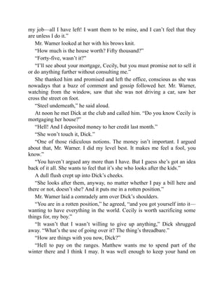 my job—all I have left! I want them to be mine, and I can’t feel that they
are unless I do it.”
Mr. Warner looked at her with his brows knit.
“How much is the house worth? Fifty thousand?”
“Forty-five, wasn’t it?”
“I’ll see about your mortgage, Cecily, but you must promise not to sell it
or do anything further without consulting me.”
She thanked him and promised and left the office, conscious as she was
nowadays that a buzz of comment and gossip followed her. Mr. Warner,
watching from the window, saw that she was not driving a car, saw her
cross the street on foot.
“Steel underneath,” he said aloud.
At noon he met Dick at the club and called him. “Do you know Cecily is
mortgaging her house?”
“Hell! And I deposited money to her credit last month.”
“She won’t touch it, Dick.”
“One of those ridiculous notions. The money isn’t important. I argued
about that, Mr. Warner. I did my level best. It makes me feel a fool, you
know.”
“You haven’t argued any more than I have. But I guess she’s got an idea
back of it all. She wants to feel that it’s she who looks after the kids.”
A dull flush crept up into Dick’s cheeks.
“She looks after them, anyway, no matter whether I pay a bill here and
there or not, doesn’t she? And it puts me in a rotten position.”
Mr. Warner laid a comradely arm over Dick’s shoulders.
“You are in a rotten position,” he agreed, “and you got yourself into it—
wanting to have everything in the world. Cecily is worth sacrificing some
things for, my boy.”
“It wasn’t that I wasn’t willing to give up anything,” Dick shrugged
away. “What’s the use of going over it? The thing’s threadbare.”
“How are things with you now, Dick?”
“Hell to pay on the ranges. Matthew wants me to spend part of the
winter there and I think I may. It was well enough to keep your hand on
 