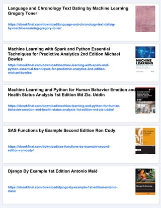 Language and Chronology Text Dating by Machine Learning
Gregory Toner
https://ebookfinal.com/download/language-and-chronology-text-dating-
by-machine-learning-gregory-toner/
Machine Learning with Spark and Python Essential
Techniques for Predictive Analytics 2nd Edition Michael
Bowles
https://ebookfinal.com/download/machine-learning-with-spark-and-
python-essential-techniques-for-predictive-analytics-2nd-edition-
michael-bowles/
Machine Learning and Python for Human Behavior Emotion and
Health Status Analysis 1st Edition Md Zia. Uddin
https://ebookfinal.com/download/machine-learning-and-python-for-human-
behavior-emotion-and-health-status-analysis-1st-edition-md-zia-uddin/
SAS Functions by Example Second Edition Ron Cody
https://ebookfinal.com/download/sas-functions-by-example-second-
edition-ron-cody/
Django By Example 1st Edition Antonio Melé
https://ebookfinal.com/download/django-by-example-1st-edition-antonio-
mele/
 