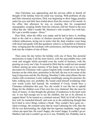 Also Christmas was approaching and the nervous effort to banish all
thought of the holiday from his mind was wearing. With problems all day
and little relaxation anywhere, Dick was beginning to show baggy pouches
under his eyes and little lines trailed down from the corners of his mouth. In
his office that afternoon he was so exacting that his exasperated
stenographer, escaping finally from his criticism, told her friend in the next
office that she “didn’t wonder Mr. Harrison’s wife wouldn’t live with him.
He’s got a terrible temper—fierce.”
Poor Dick, when the office was empty and he had to leave it, strolling
back to the club to a choice of chicken casserole or English muttonchop,
without enthusiasm, trying not to notice that the shop windows were hung
with tinsel and gaudy with that gaudiness which is so beautiful at Christmas
time, swinging past the toyshops with carelessness, and then turning back to
look into the window of one of them.
Then came the day before the holiday with one of those fine pictorial
snowstorms to make it all the more festive, with the unavoidable truce with
work and struggle which pervaded even the world of business, with the
greeting on every one’s lips. It seemed to Dick that he could not turn around
without stirring up some memory of his home. He could see it so clearly,
decorated for Christmas with a green English holly wreath below the brass
knocker on the white door, poinsettias in the hall, the tree in its corner of the
long living-room and the fire blazing; Dorothea’s little mind aflame like her
cheeks with excitement; Leslie walking stumblingly among his presents; the
baby walking now, too, probably. He would catch himself wondering what
new words Leslie had learned. He wondered if Cecily would have a
Christmas celebration this year. Yes, she would. It was like her to uphold
things for the children even if her own fun were shattered. But she must be
short of money. At that thought the glimmer of tenderness in his heart went
out. It was bad enough not to see the children, but not to be allowed to
support them! To be treated as a criminal outcast! Well, he’d left of his own
free will, he reminded himself, and went on to the embittering thought that
he’d tried to solve things without a break. They couldn’t have gone on—
silent evenings, the constant sense that he wasn’t pleasing his wife, that she
felt he was deteriorating, the slight that her rigorous standards, single track
virtues put upon him. He wasn’t happy; she wasn’t happy. It couldn’t go on.
Matthew had said it couldn’t go on as it was. Probably not. Probably end in
 