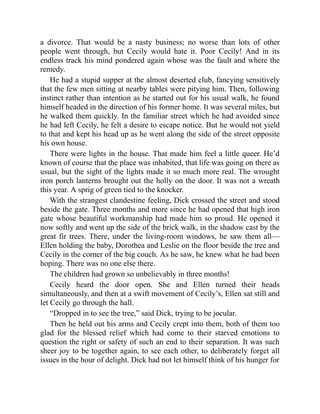 a divorce. That would be a nasty business; no worse than lots of other
people went through, but Cecily would hate it. Poor Cecily! And in its
endless track his mind pondered again whose was the fault and where the
remedy.
He had a stupid supper at the almost deserted club, fancying sensitively
that the few men sitting at nearby tables were pitying him. Then, following
instinct rather than intention as he started out for his usual walk, he found
himself headed in the direction of his former home. It was several miles, but
he walked them quickly. In the familiar street which he had avoided since
he had left Cecily, he felt a desire to escape notice. But he would not yield
to that and kept his head up as he went along the side of the street opposite
his own house.
There were lights in the house. That made him feel a little queer. He’d
known of course that the place was inhabited, that life was going on there as
usual, but the sight of the lights made it so much more real. The wrought
iron porch lanterns brought out the holly on the door. It was not a wreath
this year. A sprig of green tied to the knocker.
With the strangest clandestine feeling, Dick crossed the street and stood
beside the gate. Three months and more since he had opened that high iron
gate whose beautiful workmanship had made him so proud. He opened it
now softly and went up the side of the brick walk, in the shadow cast by the
great fir trees. There, under the living-room windows, he saw them all—
Ellen holding the baby, Dorothea and Leslie on the floor beside the tree and
Cecily in the corner of the big couch. As he saw, he knew what he had been
hoping. There was no one else there.
The children had grown so unbelievably in three months!
Cecily heard the door open. She and Ellen turned their heads
simultaneously, and then at a swift movement of Cecily’s, Ellen sat still and
let Cecily go through the hall.
“Dropped in to see the tree,” said Dick, trying to be jocular.
Then he held out his arms and Cecily crept into them, both of them too
glad for the blessed relief which had come to their starved emotions to
question the right or safety of such an end to their separation. It was such
sheer joy to be together again, to see each other, to deliberately forget all
issues in the hour of delight. Dick had not let himself think of his hunger for
 