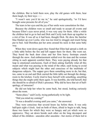 the children. But to hold them now, play the old games with them, hear
them laugh, try their toys——
“I wasn’t sure you’d let me in,” he said apologetically, “or I’d have
brought some presents for all of you.”
The tears in her eyes and the joy of her smile were consolation for that.
Because the children were so small and ready to accept all events and
because Ellen’s eyes never pried, it was very easy for them. After a while
the children had to go to bed and Dick and Cecily took them up together in
a riot of fun. It was all as it had been, thought Dick. He drew the familiar
blue blanket up over Leslie, who was too tired to struggle and resent being
put to bed. And Dorothea put her arms around his neck in that same baby
way.
When they went down again they found that Ellen had spread a cloth on
a little table before the fire and left supper there for them. She went out.
They heard the back door close and her firm heavy footsteps crunch
through the snow. And embarrassment settled over the man and the woman
sitting in such apparent comfort there. They were paying already for that
leap to emotional conclusions. Each of them asking fearfully what all this
meant and what was passing in the mind of the other, each trying to avoid
subjects which might hurt the other and conscious of the multitude of
dangerous subjects. The supper gave them something more to do, but that,
too, came to an end and Dick carried the little table out through the dining-
room to the kitchen. Cecily tried to busy herself with something, unsettling
things that she might settle them again. It was horrible, she told herself, that
she should be so afraid of Dick’s presence. Why did he have that air of half-
apology, of intrusion?
He did not help her when he came back, but stood, looking curiously
about the room.
“Same place,” said Cecily, trying pathetically to be light.
“Did you mind my coming?”
“It was a dreadful evening until you came,” she answered.
They were conscious that several hours lay before them. It was only
half-past eight o’clock. And on both of them, afraid to begin to talk, hung
those two hours for which they were so hungry and yet which were so
oppressive. They sat down beside each other on the long davenport and
talked of the children—anecdote after anecdote—but stories of them led to
 