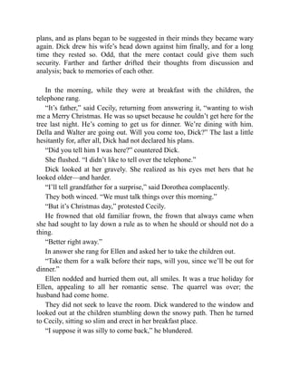 plans, and as plans began to be suggested in their minds they became wary
again. Dick drew his wife’s head down against him finally, and for a long
time they rested so. Odd, that the mere contact could give them such
security. Farther and farther drifted their thoughts from discussion and
analysis; back to memories of each other.
In the morning, while they were at breakfast with the children, the
telephone rang.
“It’s father,” said Cecily, returning from answering it, “wanting to wish
me a Merry Christmas. He was so upset because he couldn’t get here for the
tree last night. He’s coming to get us for dinner. We’re dining with him.
Della and Walter are going out. Will you come too, Dick?” The last a little
hesitantly for, after all, Dick had not declared his plans.
“Did you tell him I was here?” countered Dick.
She flushed. “I didn’t like to tell over the telephone.”
Dick looked at her gravely. She realized as his eyes met hers that he
looked older—and harder.
“I’ll tell grandfather for a surprise,” said Dorothea complacently.
They both winced. “We must talk things over this morning.”
“But it’s Christmas day,” protested Cecily.
He frowned that old familiar frown, the frown that always came when
she had sought to lay down a rule as to when he should or should not do a
thing.
“Better right away.”
In answer she rang for Ellen and asked her to take the children out.
“Take them for a walk before their naps, will you, since we’ll be out for
dinner.”
Ellen nodded and hurried them out, all smiles. It was a true holiday for
Ellen, appealing to all her romantic sense. The quarrel was over; the
husband had come home.
They did not seek to leave the room. Dick wandered to the window and
looked out at the children stumbling down the snowy path. Then he turned
to Cecily, sitting so slim and erect in her breakfast place.
“I suppose it was silly to come back,” he blundered.
 