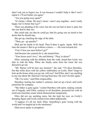 shan’t ask you to forgive me. It was because I couldn’t help it. But I won’t
repeat it. I’ll not bother you again.”
“Are you going away again?”
“It’s better, I think. We aren’t closer—aren’t easy together—aren’t really
happy. Isn’t it better that I go?”
There was pleading in his voice, but she was too hurt to hear it; pain, but
she was deaf to that, too.
She could only see that he could go; that his going was an insult to her
desire that he should stay.
She got up, clutching the edge of the table.
“Then, go—go quickly!”
Dick put his hands to his head. They’d done it again. Again. Well, this
time she meant it. But to go without a caress—— He went towards her.
“Can’t I kiss you once before I go?”
And because she yearned for it, she taunted him.
“Your kisses aren’t love,” she said bitterly. “They’re desire!”
Ellen, returning with the children from the walk, found that Cecily was
shut in with the baby. When she finally came from her room she was
dressed to go out.
“Mr. Warner will be here any moment,” she said. “I’ll dress Dorothea.
Put that white dress with the yellow embroidery on Leslie. Don’t forget to
lock up the house when you go out, will you? And Ellen, don’t say anything
to any one about Mr. Harrison’s having been here. He won’t be here again.”
“Oh, I’m sorry,” said Ellen irrepressibly.
Dorothea, hearing her mother’s sentence, had set up a howl, and Leslie
joined her for company.
“My father is gone again,” wailed Dorothea with spirit, making comedy
out of tragedy, until Ellen, contrary to all discipline, presented her with an
irrelevant chocolate cream which distracted her temporarily.
Ellen did not say anything more, but she kept her eyes on Cecily’s
drooping figure and Cecily smiled at her rather pathetically.
“I suppose it’s all my fault, Ellen. Something’s gone wrong with the
world and I’m tangled up in the machinery.”
Ellen never spoke in metaphors.
 