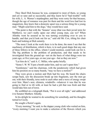 They liked Dick because he was, compared to most of them, so young
and yet so sane and so successful, and they knew he’d “had trouble” with
his wife, L. A. Warner’s stepdaughter, and they were sorry for that because,
though the age of romance was past for them and the word love had lost its
magnetism, they knew that a domestic upset was a serious thing for a young
man. “Might send him to the dogs,” they would have said.
“The point is that with the ‘Senator’ away (that was their jovial term for
Matthew), we can’t really spare our other young man, can we? When
Allenby went he assured us he was turning everything over to you to
handle, and that you’d look out for us,” said old Mr. Cox, tilting his chair
back and looking at Dick astutely.
“The more I look at the work there is to be done, the more I see that the
machinery of distribution, which is here, is in such good shape that any one
of three fellows in the office, whom I could mention, could look out for it.
The big problem is the problem of production, and that needs to be
investigated from the ground up—not on the basis of what things were ten
years ago, or five years ago, or one year ago—but as they are now.”
“Let him do it,” said A. C. Miller, who spoke briefly.
“Some I. W. W.’ll put a bomb under him, and we can’t spare him.”
“Gentlemen,” said the chairman, with the ponderosity which had given
him his position on so many boards, “may we have a motion?”
They were given a motion and Dick had his way. He heard the chairs
scrape back, saw the discussion break up into fragments, saw the men go
out, with their friendly, terse nods to each other and a wave of energy swept
over him. Mare’s nest, chimera, windmills—whatever it was that he was
going to find or to tilt with, at least he had a job that was fresh and that
would take him out of town.
He scribbled on a telegraph blank, “Put it over all right,” and addressed
it to Senator Matthew Allenby.
In his delight he wanted to do something for somebody, and his thoughts
turned to Cecily.
He sought a florist’s again.
“Every morning,” he said, to the dapper young clerk who waited on him,
“every morning I want you to make a selection of the flowers which you
 
