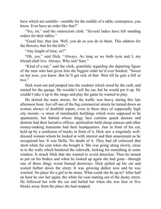 have which are suitable—suitable for the middle of a table, centerpiece, you
know. Ever have an order like that?”
“Yes, sir,” said the omniscient clerk. “Several ladies have left standing
orders for their tables.”
“Good line, that last. Well, you do as you do to them. This address for
the flowers; that for the bills.”
“Any length of time, sir?”
“Oh, yes,” said Dick. “Always. As long as we both (you and I, my
friend) shall live. Always. Why not? Sure.”
“Kind of a nut,” said the clerk, gratefully regarding the departing figure
of the man who had given him the biggest order he’d ever booked. “Sweet
on her now, you know. But he’ll get sick of that. Wait till he gets a bill or
two.”
Dick went out and jumped into the roadster which stood by the curb, and
started for the garage. He wouldn’t sell the car, but he would put it up. He
couldn’t take it up to the range and play the game he wanted to play.
He skirted the main streets, for the traffic was heavy during this late
afternoon hour. Just off one of the big commercial streets he turned down an
avenue always of doubtful repute, even in these days of supposedly high
city morals—a street of ramshackle buildings which were supposed to be
apartments, but behind whose dingy lace curtains quack doctors and
dentists had their lucrative offices, spiritualists held cheap séances and other
money-making transients had their headquarters. Just in front of his car,
held up by a confusion of trucks in front of it, Dick saw a singularly well-
dressed woman whom he looked at with interest and then amazement as he
recognized her. It was Della. No doubt of it. They had all criticized that
short white fur coat when she bought it. She was going along slowly, close
in to the walls which bordered the sidewalk, looking for something in some
window. It struck Dick that she wanted to avoid detection. Then he turned
to put on his brakes and when he looked up again she had gone—through
one of those dingy wood framed doorways. Dick pulled up his car and
waited farther down the street. It was growing darker now and he was
worried. No place for a girl to be alone. What could she be up to? After half
an hour he saw her again, the white fur coat starting out of the dusky street.
He followed her with the car and hailed her when she was four or five
blocks away from the place she had stopped.
 
