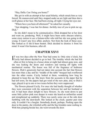 I
“Hey, Della. Can I bring you home?”
She got in with an attempt at her usual hilarity, which struck him as very
forced. He maneuvered until they stopped under an arc light and then shot a
swift glance at her face. She had been crying, all right. Crying her eyes out.
“Where have you been all afternoon?” he asked her casually.
“Just shopping. I was late for dinner. Awfully nice of you to pick me up,
Dick.”
So she didn’t mean to be communicative. Dick dropped her at her door
and went on, pondering. Well, it might have been some obscure relative,
some crazy notion to see a fortune-teller who told her she was going to die
young. It wasn’t any love affair, anyhow. Not from the look of those eyes.
She looked as if she’d been beaten. Dick decided to dismiss it from his
mind. It wasn’t his business, after all.
CHAPTER XXVI
T was two days after the New Year had come in. Only nine o’clock, but
Cecily had almost decided to go to bed. The timidity which she had felt
often at first in being in a house alone at night had almost gone now, and
she was locking the doors and windows and turning off lights with
mechanical routine. The house was full of the fragrance of hothouse
flowers. Dick’s generosity had not taken into account the fact that flowers
last more than a day and his “middle of the table” bouquet had overflowed
into the other rooms. Cecily looked at them, wondering how long he
planned to keep this up. She knew from the accounts in the paper that he
had left town, for the papers had got wind of the new plan, and, to Dick’s
rage, played it up in one or two issues before they were suppressed.
The flowers pleased Cecily. For once she had hardly thought of whether
they were consistent with the separation between her and her husband or
not. It had been sheer delight to have flowers. As she went down to put
some little yellow pink rose deeper in water she heard an unfamiliar sound
and straightened up suddenly. There was surely some one at the side door
fumbling with the door-knob. She looked at the clock; quarter past nine
only. It couldn’t be a burglar. Somebody drunk, perhaps. Pushing open the
door to the pantry, she whistled softly and the big Airedale came rushing in.
With him jumping beside her, she went towards the door.
 