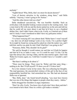 anybody.”
“Eighth Street! Why, Della, that’s no street for decent doctors!”
“Lots of doctors advertise in the windows along there,” said Della
sullenly. “Anyway, I wasn’t going to Dr. Norton.”
“And this other doctor told you what?”
Della shuddered convulsively. “He was horrible—horrible. Such an
awful place with dreadful looking women around in the waiting room. And
a man tried to flirt with me and the doctor patted me on the arm and told me
that he could tell me more about it and that he’d have to see a hundred
dollars first. And I didn’t know what to do, Cecily, so I hurried out of there
and it’s lucky I wasn’t murdered or didn’t have my gold purse stolen.”
“What happened then?”
“I’ve been worrying till I was almost dead. Walter knew I wasn’t myself
—my skin was all dead looking! Look at me, Cecily. I’m a perfect fright!
So to-night he found me crying and he asked me what the matter was, and I
told him, and he was glad, he said. Glad! Glad that I was going to die!”
“Nonsense, Della. Why shouldn’t he be glad?”
“He said he thought it would mature me and that we’d both be happier
and that he’d try to make it easy—as if it could be easy! I’d die; I’m the
type that always dies, leaving a baby, and the man marries again. And I told
Walter he’d marry again; no, I told him I wouldn’t have it, I wouldn’t, and I
won’t!”
“But there’s nothing to do about it.”
“There must be things. There must be. Walter said that same thing—
nothing to do. But I’ll kill myself! I’ll show you all! I’ll show him!”
For a few minutes Cecily let her storm. She was collecting her thoughts.
The mad ignorance, the uncontrolled violence of this girl in the face of one
responsibility horrified her. And astonished her, too. She had not dreamed
Della was so ignorant.
“But, Della, dear,” she found herself pleading, “you must have known
that was one of the things that happen to people when they marry—babies.”
Della shrugged her shoulders in angry impatience.
“Don’t be silly, Cecily. You know lots of girls don’t have them and don’t
ever intend to have them. Once in a while a girl makes a mistake.”
 