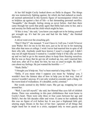 At her full height Cecily looked down on Della in disgust. The things
she was instinctively fighting against, for which she had endured so much,
all seemed epitomized in this hysteric figure of inconsequence which was
so helpless up against a fact of life—a fact demanding personal sacrifice.
“Incapable,” she thought, feeling strong as never before. And then there
came through her scorn that pride again that Della had come to her, and a
real anxiety for Della and the child which might be hers.
“If this is true,” she said, “you know you ought not to be letting yourself
get wrought up. It’s bad for you and bad for the baby,” she finished
tactlessly.
A shiver went over the crouching girl.
“Don’t! Don’t!” she moaned. “I won’t have it, I tell you. I wish I’d never
seen Walter. He’s let me in for this now, just as he let me in for marrying
him after that mess at college. I wish I never had married him in spite of all
their silly talk. Anybody could have known I wasn’t a tough girl. I didn’t
stay out all night because I wanted to. I couldn’t help it if the silly car froze
up and we had to go to the nearest place to keep from freezing ourselves.
But he was so fussy that he got me all worked up, too, and I married him.
And now, after all I’ve done for him, he was so cruel to-night. He didn’t
care about my feelings. He just wanted the horrible——”
“Hush, Della.”
“I thought you’d help me. You’ve been married a long while. You——”
“Della, if you mean what I suppose you mean by ‘helping’ you, I
wouldn’t have the faintest idea of how to help you in that way. And of
course I wouldn’t anyway. It’s not only wicked to consider such a thing; it’s
the worst kind of wickedness. It’s dreadful, awful, criminal.”
Her words seemed to dry Della’s tears. She got up, wrapping her coat
around her.
“Well, I can kill myself,” she said, her blurred blue eyes full of childish
drama. There was something in this pure childishness that went home to
Cecily’s heart. There were only three or four years between her age and
Della’s, but she felt decades older and wiser. It came to her suddenly that
this was no figure of evil before her. It was just a frightened little girl,
uttering angry threats in the face of her fear—ignorant of all things that
might stand her in stead in a crisis, equipped only to meet gayety and
 