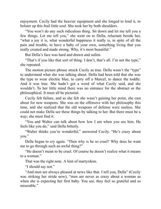 enjoyment. Cecily had the heavier equipment and she longed to lend it, to
bolster up this frail little soul. She took her by both shoulders.
“You won’t do any such ridiculous thing. Sit down and let me tell you a
few things. Let me tell you,” she went on to Della, reluctant beside her,
“what a joy it is, what wonderful happiness it really is, in spite of all the
pain and trouble, to have a baby of your own, something living that you
really created and made strong. Why, it’s most beautiful.”
But Della’s face was hard and drawn and sullen.
“That’s if you like that sort of thing. I don’t, that’s all. I’m not the type,”
she repeated.
The motion picture phrase struck Cecily as true. Della wasn’t the “type”
to understand what she was talking about. Della had been told that she was
the type to wear electric blue, to carry off a Marcel, to dance the toddle.
And it was true. She hadn’t got a word of what Cecily said, and she
wouldn’t. To her little mind there was no entrance for the abstract or the
philosophical. It must all be pictorial.
Cecily felt failure, and as she felt she wasn’t gaining her point, she cast
about for new weapons. She was on the offensive with her philosophy this
time, and she realized that the old weapons of defense were useless. She
could not make Della see these things by talking to her. But there must be a
way; she must find it.
“You and Walter can talk about how low I am when you see him. He
feels like you do,” said Della bitterly.
“Walter thinks you’re wonderful,” answered Cecily. “He’s crazy about
you.”
Della began to cry again. “Then why is he so cruel? Why does he want
me to go through such an awful thing?”
“He doesn’t mean to be cruel. Of course he doesn’t realize what it means
to a woman.”
That was the right note. A hint of martyrdom.
“I should say not.”
“And men are always pleased at news like that. I tell you, Della” (Cecily
was striking her stride now), “men are never as crazy about a woman as
when she is expecting her first baby. You see, they feel so grateful and so
miserable.”
 