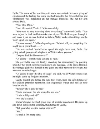 Della. The sense of her usefulness to some one outside her own group of
children and the feeling that some one had turned to her for confidence and
compassion was expanding all her starved emotions. She put her arm
around Della.
“Poor little Della.”
“Isn’t life terrible?” asked Delia mournfully.
“You want to stop worrying about everything,” answered Cecily. “You
want to just lie back and let us take care of you. We’ll all see you through it
and make it just as easy. Just let me talk to Walter and explain things and he
won’t upset you again.”
“He was so cruel.” Della relapsed again. “I didn’t tell you everything. He
said I was a coward and——”
“He was excited. You’d better spend the night here now, Della. I’m
going to tuck you up and telephone to Walter where you are.”
“Do you think he’ll come over?”
“Of course—to make sure you are all right.”
She got Della into bed finally, diverting her momentarily by pressing
upon her her most elaborate nightgown and negligee. Della cast a fleeting,
discouraged glance at herself in the glass and slid between the covers, too
worn out to resist longer.
“Of course I shan’t be able to sleep,” she said, “so if Walter comes over,
he might come up for just a moment.”
Cecily nodded and turned the light low. Then, from the safe distance of
the kitchen extension telephone, she telephoned Walter and half an hour
later let him in.
“You say she’s gone to bed?”
“Quite worn out. But she wanted to see you.”
“Is she still hysterical?”
“No; she’s calmer.”
Walter’s boyish face had grave lines of anxiety traced on it. He paced up
and down the room for a minute, then turned to Cecily.
“Tell you what was the matter with her?”
“Yes.”
He took a few more turns.
 