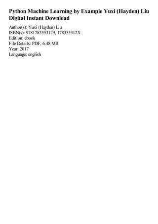 Python Machine Learning by Example Yuxi (Hayden) Liu
Digital Instant Download
Author(s): Yuxi (Hayden) Liu
ISBN(s): 9781783553129, 178355312X
Edition: ebook
File Details: PDF, 6.48 MB
Year: 2017
Language: english
 