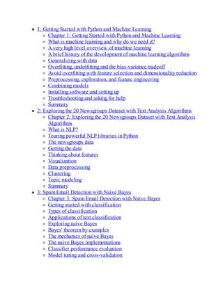 1: Getting Started with Python and Machine Learning
Chapter 1: Getting Started with Python and Machine Learning
What is machine learning and why do we need it?
A very high level overview of machine learning
A brief history of the development of machine learning algorithms
Generalizing with data
Overfitting, underfitting and the bias-variance tradeoff
Avoid overfitting with feature selection and dimensionality reduction
Preprocessing, exploration, and feature engineering
Combining models
Installing software and setting up
Troubleshooting and asking for help
Summary
2: Exploring the 20 Newsgroups Dataset with Text Analysis Algorithms
Chapter 2: Exploring the 20 Newsgroups Dataset with Text Analysis
Algorithms
What is NLP?
Touring powerful NLP libraries in Python
The newsgroups data
Getting the data
Thinking about features
Visualization
Data preprocessing
Clustering
Topic modeling
Summary
3: Spam Email Detection with Naive Bayes
Chapter 3: Spam Email Detection with Naive Bayes
Getting started with classification
Types of classification
Applications of text classification
Exploring naive Bayes
Bayes' theorem by examples
The mechanics of naive Bayes
The naive Bayes implementations
Classifier performance evaluation
Model tuning and cross-validation
 