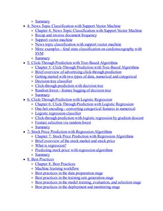 Summary
4: News Topic Classification with Support Vector Machine
Chapter 4: News Topic Classification with Support Vector Machine
Recap and inverse document frequency
Support vector machine
News topic classification with support vector machine
More examples - fetal state classification on cardiotocography with
SVM
Summary
5: Click-Through Prediction with Tree-Based Algorithms
Chapter 5: Click-Through Prediction with Tree-Based Algorithms
Brief overview of advertising click-through prediction
Getting started with two types of data, numerical and categorical
Decision tree classifier
Click-through prediction with decision tree
Random forest - feature bagging of decision tree
Summary
6: Click-Through Prediction with Logistic Regression
Chapter 6: Click-Through Prediction with Logistic Regression
One-hot encoding - converting categorical features to numerical
Logistic regression classifier
Click-through prediction with logistic regression by gradient descent
Feature selection via random forest
Summary
7: Stock Price Prediction with Regression Algorithms
Chapter 7: Stock Price Prediction with Regression Algorithms
Brief overview of the stock market and stock price
What is regression?
Predicting stock price with regression algorithms
Summary
8: Best Practices
Chapter 8: Best Practices
Machine learning workflow
Best practices in the data preparation stage
Best practices in the training sets generation stage
Best practices in the model training, evaluation, and selection stage
Best practices in the deployment and monitoring stage
 