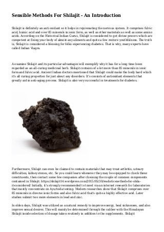 Sensible Methods For Shilajit - An Introduction
Shilajit is definitely an anti oxidant so it helps in rejuvenating the nervous system. It comprises fulvic
acid, humic acid and over 85 minerals in ionic form, as well as other materials as well as some amino
acids. According on the Historical Indian Gurus, Shilajit is considered to get divine powers which are
competent at fixing your body of almost any ailments and quite a few restore youthfulness. The truth
is, Shilajit is considered a blessing for folks experiencing diabetes. That is why, many experts have
called Indian Viagra.
A examine Shilajit and its particular advantages will exemplify why it has for a long time been
regarded as an all-curing medicinal herb. Shilajit contains of a lot more than 85 minerals in ionic
form and fulvic acid. Ancient Indian doctors mentioned that Shilajit could make the body hard which
it's all curing properties for just about any disorders. It's consists of antioxidant elements that
greatly aid in anti-aging process. Shilajit is also very successful in treatments for diabetes.
Furthermore, Shilajit can even be claimed to contain materials that may treat arthritis, urinary
difficulties, kidney stones, etc. So you could learn whenever they may be equipped to check these
constituents, then contact some few companies after choosing the couple of common components
contained in Shilajit. https://shilajit14.wordpress.com/2015/05/30/realistic-methods-for-shila-
it-considered/ Initially, it's strongly recommended to travel via an internet research for laboratories
that mostly concentrate on Ayurveda testing. Modern researches show that Shilajit comprises over
85 minerals in diverse ionic forms and also fulvic acid that's quite a highly effective acid. Later
studies submit two more elements in lead and zinc.
In olden days, Shilajit was utilized as a natural remedy to improve energy, heal sicknesses, and also
improve sexual desires. This will mainly be determined through the caliber with the Himalayan
Shilajit inside selection of dosage taken routinely in addition to the supplements. Shilajit
 