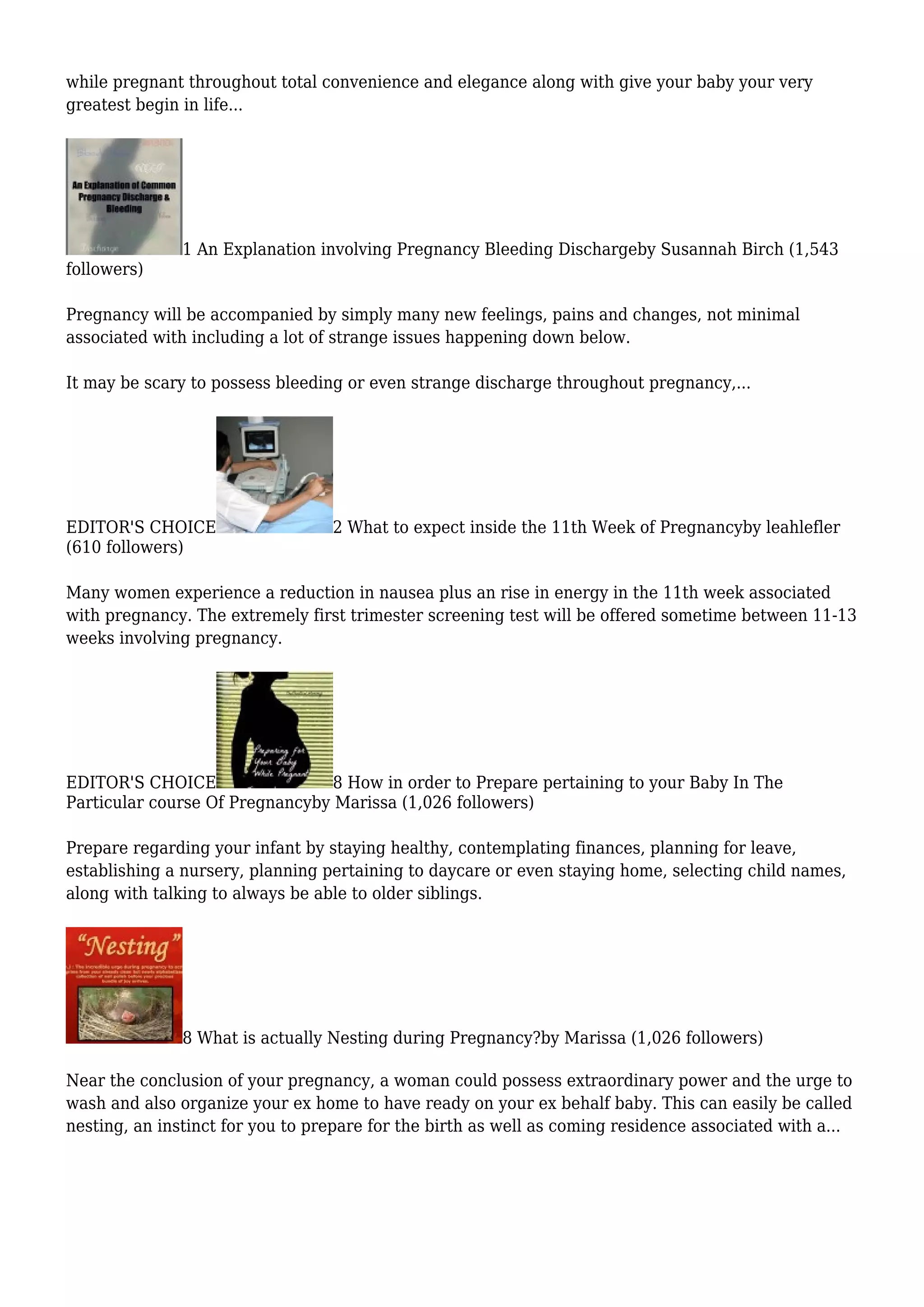 while pregnant throughout total convenience and elegance along with give your baby your very
greatest begin in life...
1 An Explanation involving Pregnancy Bleeding Dischargeby Susannah Birch (1,543
followers)
Pregnancy will be accompanied by simply many new feelings, pains and changes, not minimal
associated with including a lot of strange issues happening down below.
It may be scary to possess bleeding or even strange discharge throughout pregnancy,...
EDITOR'S CHOICE 2 What to expect inside the 11th Week of Pregnancyby leahlefler
(610 followers)
Many women experience a reduction in nausea plus an rise in energy in the 11th week associated
with pregnancy. The extremely first trimester screening test will be offered sometime between 11-13
weeks involving pregnancy.
EDITOR'S CHOICE 8 How in order to Prepare pertaining to your Baby In The
Particular course Of Pregnancyby Marissa (1,026 followers)
Prepare regarding your infant by staying healthy, contemplating finances, planning for leave,
establishing a nursery, planning pertaining to daycare or even staying home, selecting child names,
along with talking to always be able to older siblings.
8 What is actually Nesting during Pregnancy?by Marissa (1,026 followers)
Near the conclusion of your pregnancy, a woman could possess extraordinary power and the urge to
wash and also organize your ex home to have ready on your ex behalf baby. This can easily be called
nesting, an instinct for you to prepare for the birth as well as coming residence associated with a...
 