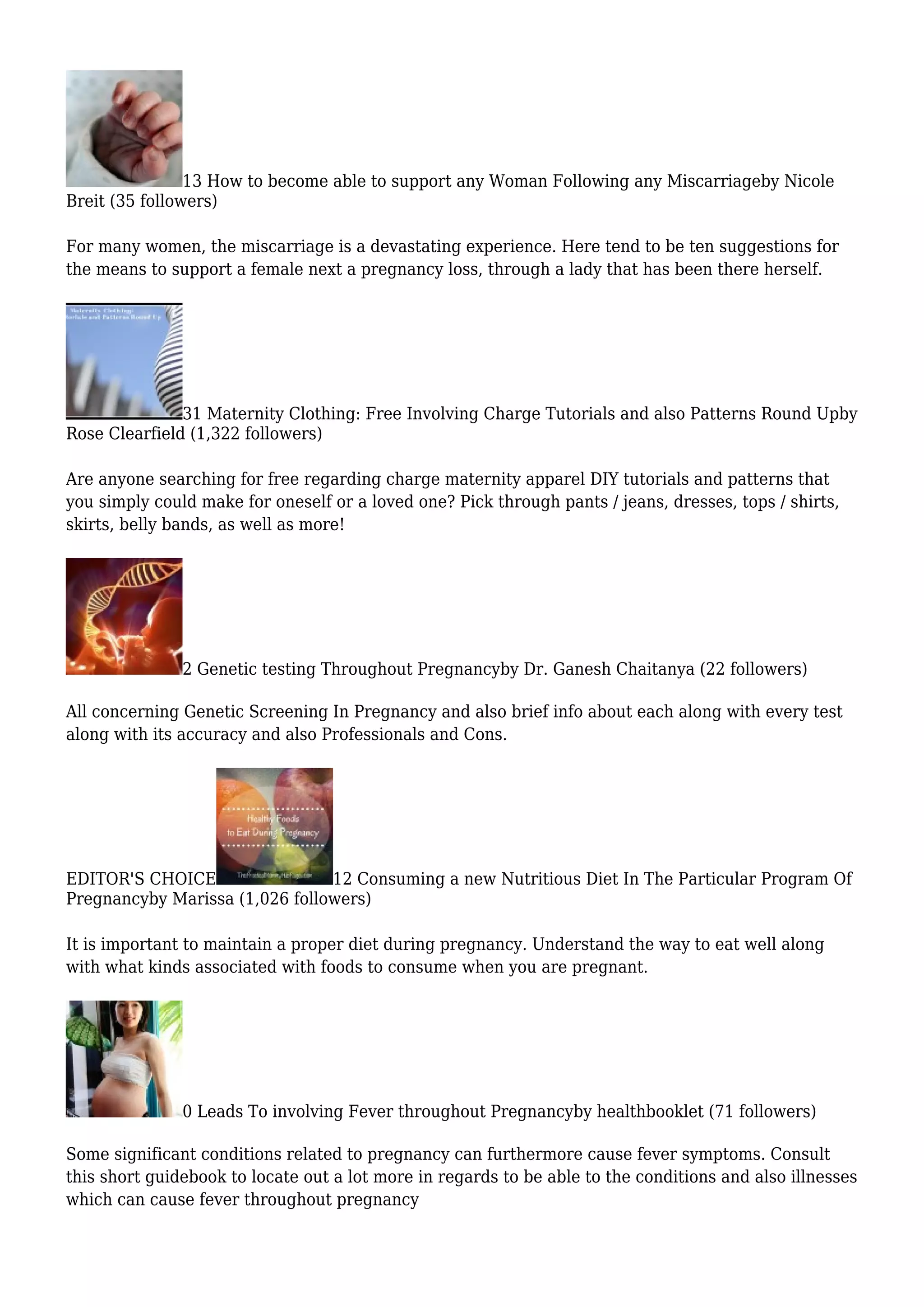 13 How to become able to support any Woman Following any Miscarriageby Nicole
Breit (35 followers)
For many women, the miscarriage is a devastating experience. Here tend to be ten suggestions for
the means to support a female next a pregnancy loss, through a lady that has been there herself.
31 Maternity Clothing: Free Involving Charge Tutorials and also Patterns Round Upby
Rose Clearfield (1,322 followers)
Are anyone searching for free regarding charge maternity apparel DIY tutorials and patterns that
you simply could make for oneself or a loved one? Pick through pants / jeans, dresses, tops / shirts,
skirts, belly bands, as well as more!
2 Genetic testing Throughout Pregnancyby Dr. Ganesh Chaitanya (22 followers)
All concerning Genetic Screening In Pregnancy and also brief info about each along with every test
along with its accuracy and also Professionals and Cons.
EDITOR'S CHOICE 12 Consuming a new Nutritious Diet In The Particular Program Of
Pregnancyby Marissa (1,026 followers)
It is important to maintain a proper diet during pregnancy. Understand the way to eat well along
with what kinds associated with foods to consume when you are pregnant.
0 Leads To involving Fever throughout Pregnancyby healthbooklet (71 followers)
Some significant conditions related to pregnancy can furthermore cause fever symptoms. Consult
this short guidebook to locate out a lot more in regards to be able to the conditions and also illnesses
which can cause fever throughout pregnancy
 