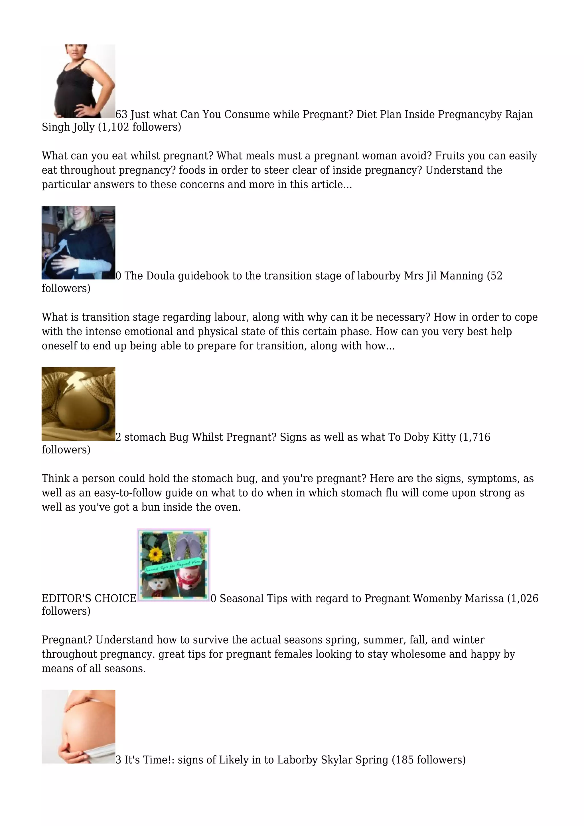 63 Just what Can You Consume while Pregnant? Diet Plan Inside Pregnancyby Rajan
Singh Jolly (1,102 followers)
What can you eat whilst pregnant? What meals must a pregnant woman avoid? Fruits you can easily
eat throughout pregnancy? foods in order to steer clear of inside pregnancy? Understand the
particular answers to these concerns and more in this article...
0 The Doula guidebook to the transition stage of labourby Mrs Jil Manning (52
followers)
What is transition stage regarding labour, along with why can it be necessary? How in order to cope
with the intense emotional and physical state of this certain phase. How can you very best help
oneself to end up being able to prepare for transition, along with how...
2 stomach Bug Whilst Pregnant? Signs as well as what To Doby Kitty (1,716
followers)
Think a person could hold the stomach bug, and you're pregnant? Here are the signs, symptoms, as
well as an easy-to-follow guide on what to do when in which stomach flu will come upon strong as
well as you've got a bun inside the oven.
EDITOR'S CHOICE 0 Seasonal Tips with regard to Pregnant Womenby Marissa (1,026
followers)
Pregnant? Understand how to survive the actual seasons spring, summer, fall, and winter
throughout pregnancy. great tips for pregnant females looking to stay wholesome and happy by
means of all seasons.
3 It's Time!: signs of Likely in to Laborby Skylar Spring (185 followers)
 