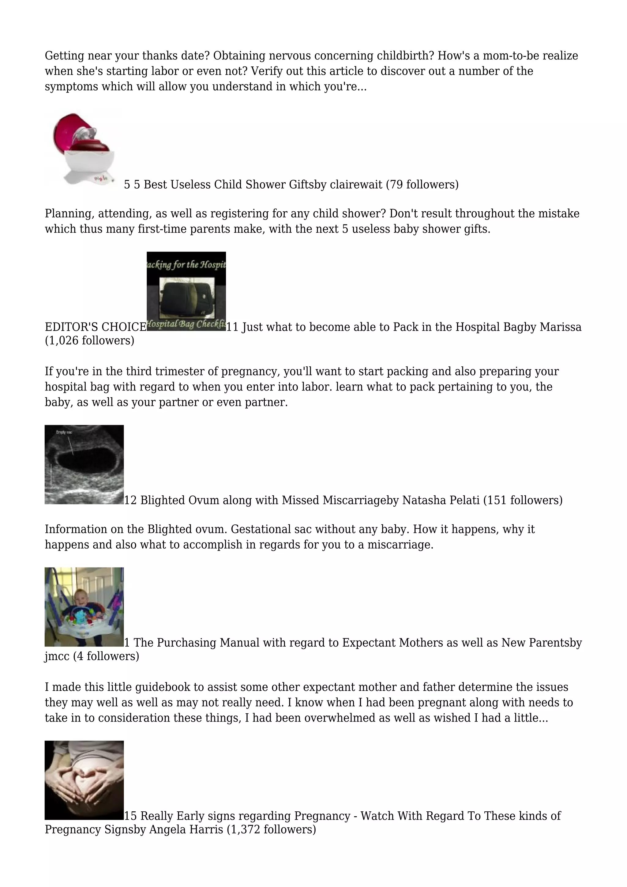 Getting near your thanks date? Obtaining nervous concerning childbirth? How's a mom-to-be realize
when she's starting labor or even not? Verify out this article to discover out a number of the
symptoms which will allow you understand in which you're...
5 5 Best Useless Child Shower Giftsby clairewait (79 followers)
Planning, attending, as well as registering for any child shower? Don't result throughout the mistake
which thus many first-time parents make, with the next 5 useless baby shower gifts.
EDITOR'S CHOICE 11 Just what to become able to Pack in the Hospital Bagby Marissa
(1,026 followers)
If you're in the third trimester of pregnancy, you'll want to start packing and also preparing your
hospital bag with regard to when you enter into labor. learn what to pack pertaining to you, the
baby, as well as your partner or even partner.
12 Blighted Ovum along with Missed Miscarriageby Natasha Pelati (151 followers)
Information on the Blighted ovum. Gestational sac without any baby. How it happens, why it
happens and also what to accomplish in regards for you to a miscarriage.
1 The Purchasing Manual with regard to Expectant Mothers as well as New Parentsby
jmcc (4 followers)
I made this little guidebook to assist some other expectant mother and father determine the issues
they may well as well as may not really need. I know when I had been pregnant along with needs to
take in to consideration these things, I had been overwhelmed as well as wished I had a little...
15 Really Early signs regarding Pregnancy - Watch With Regard To These kinds of
Pregnancy Signsby Angela Harris (1,372 followers)
 