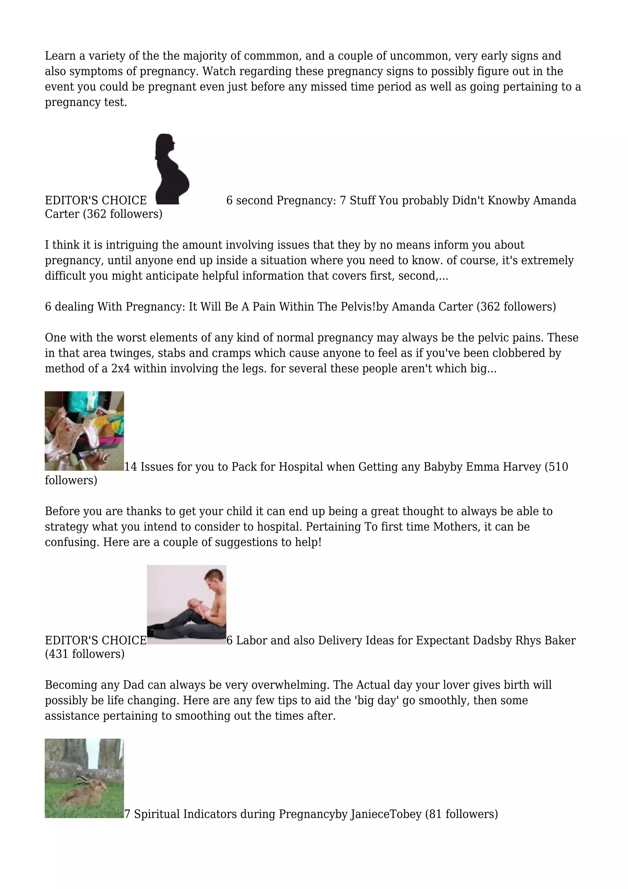 Learn a variety of the the majority of commmon, and a couple of uncommon, very early signs and
also symptoms of pregnancy. Watch regarding these pregnancy signs to possibly figure out in the
event you could be pregnant even just before any missed time period as well as going pertaining to a
pregnancy test.
EDITOR'S CHOICE 6 second Pregnancy: 7 Stuff You probably Didn't Knowby Amanda
Carter (362 followers)
I think it is intriguing the amount involving issues that they by no means inform you about
pregnancy, until anyone end up inside a situation where you need to know. of course, it's extremely
difficult you might anticipate helpful information that covers first, second,...
6 dealing With Pregnancy: It Will Be A Pain Within The Pelvis!by Amanda Carter (362 followers)
One with the worst elements of any kind of normal pregnancy may always be the pelvic pains. These
in that area twinges, stabs and cramps which cause anyone to feel as if you've been clobbered by
method of a 2x4 within involving the legs. for several these people aren't which big...
14 Issues for you to Pack for Hospital when Getting any Babyby Emma Harvey (510
followers)
Before you are thanks to get your child it can end up being a great thought to always be able to
strategy what you intend to consider to hospital. Pertaining To first time Mothers, it can be
confusing. Here are a couple of suggestions to help!
EDITOR'S CHOICE 6 Labor and also Delivery Ideas for Expectant Dadsby Rhys Baker
(431 followers)
Becoming any Dad can always be very overwhelming. The Actual day your lover gives birth will
possibly be life changing. Here are any few tips to aid the 'big day' go smoothly, then some
assistance pertaining to smoothing out the times after.
7 Spiritual Indicators during Pregnancyby JanieceTobey (81 followers)
 