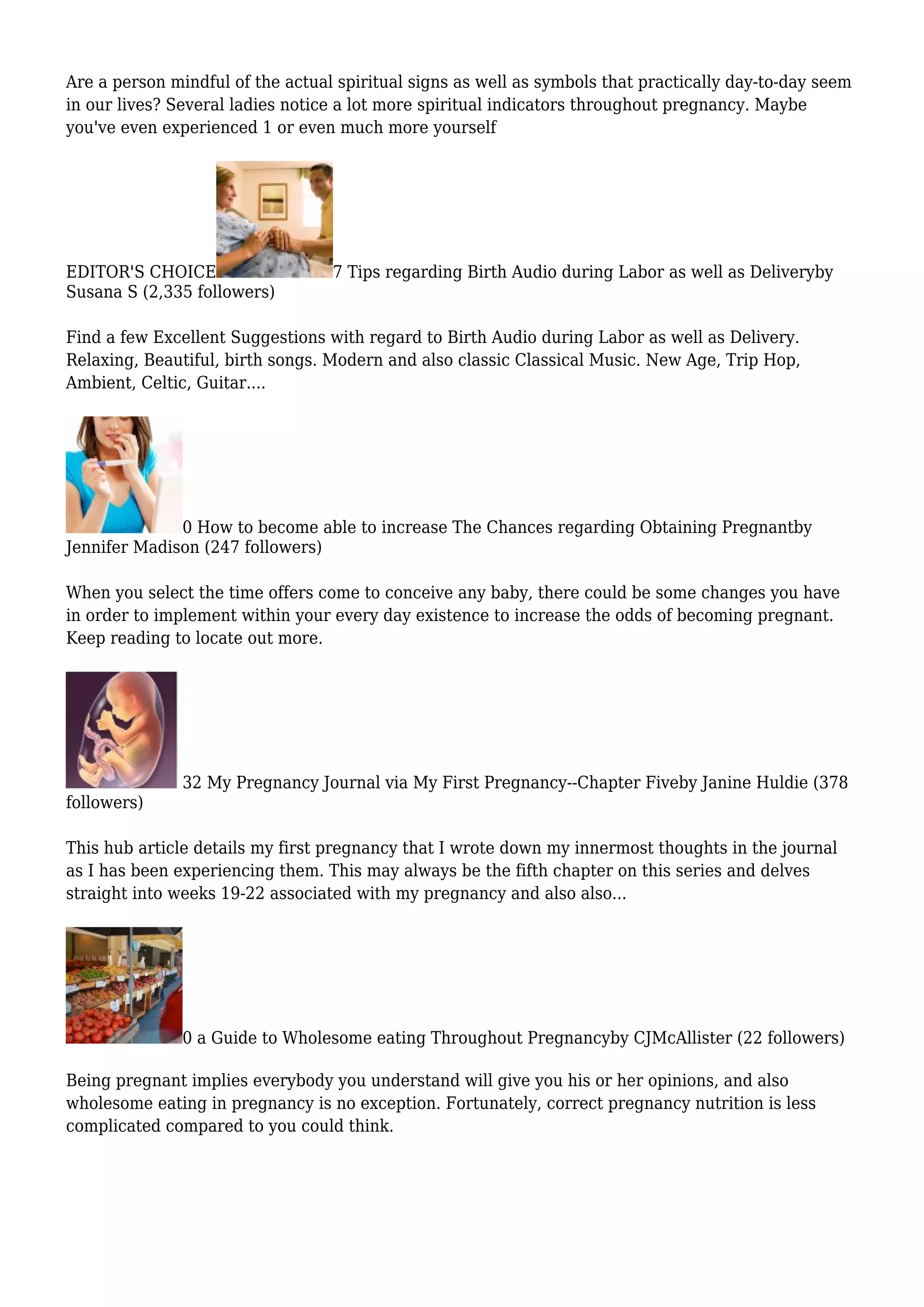 Are a person mindful of the actual spiritual signs as well as symbols that practically day-to-day seem
in our lives? Several ladies notice a lot more spiritual indicators throughout pregnancy. Maybe
you've even experienced 1 or even much more yourself
EDITOR'S CHOICE 7 Tips regarding Birth Audio during Labor as well as Deliveryby
Susana S (2,335 followers)
Find a few Excellent Suggestions with regard to Birth Audio during Labor as well as Delivery.
Relaxing, Beautiful, birth songs. Modern and also classic Classical Music. New Age, Trip Hop,
Ambient, Celtic, Guitar....
0 How to become able to increase The Chances regarding Obtaining Pregnantby
Jennifer Madison (247 followers)
When you select the time offers come to conceive any baby, there could be some changes you have
in order to implement within your every day existence to increase the odds of becoming pregnant.
Keep reading to locate out more.
32 My Pregnancy Journal via My First Pregnancy--Chapter Fiveby Janine Huldie (378
followers)
This hub article details my first pregnancy that I wrote down my innermost thoughts in the journal
as I has been experiencing them. This may always be the fifth chapter on this series and delves
straight into weeks 19-22 associated with my pregnancy and also also...
0 a Guide to Wholesome eating Throughout Pregnancyby CJMcAllister (22 followers)
Being pregnant implies everybody you understand will give you his or her opinions, and also
wholesome eating in pregnancy is no exception. Fortunately, correct pregnancy nutrition is less
complicated compared to you could think.
 
