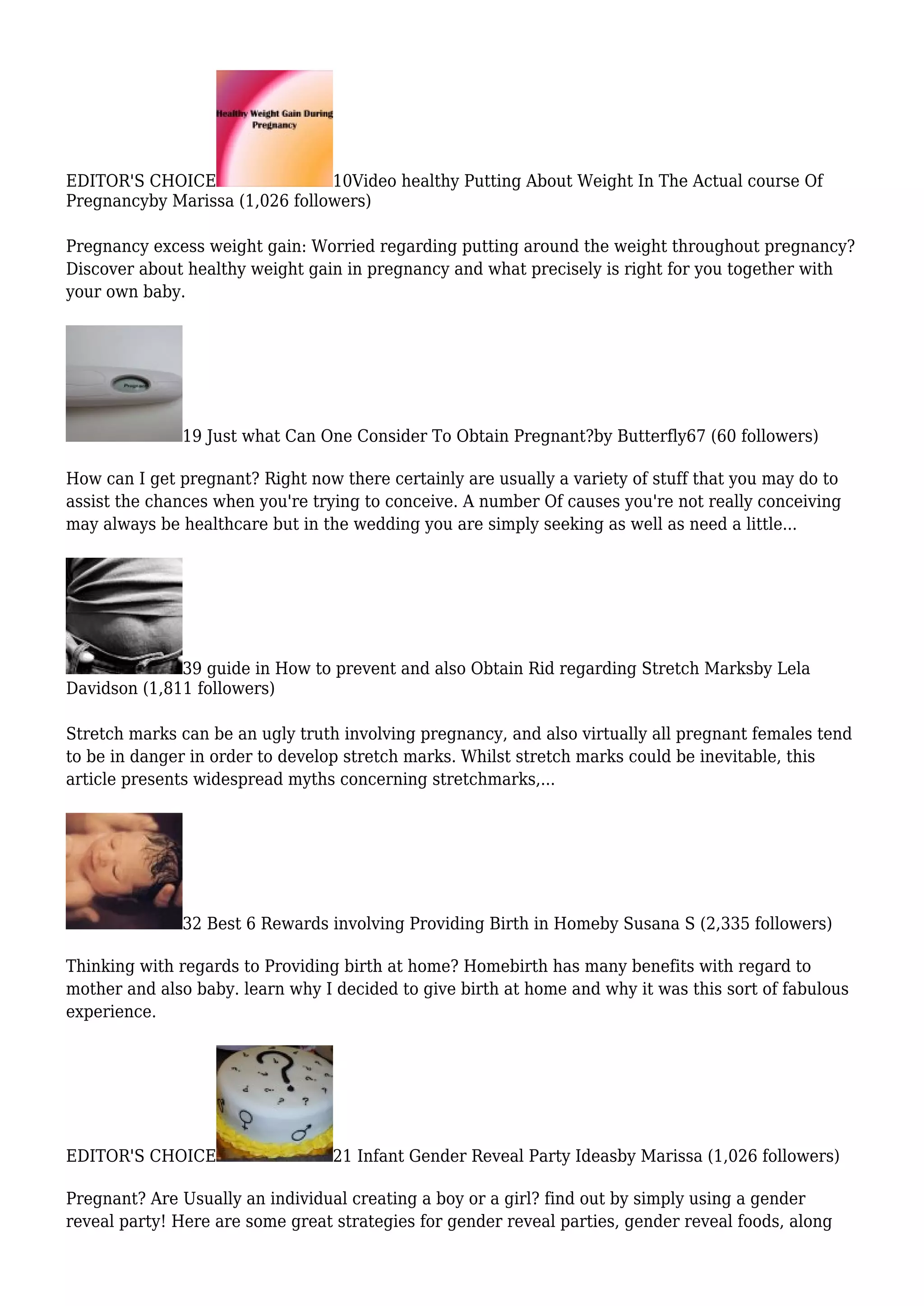 EDITOR'S CHOICE 10Video healthy Putting About Weight In The Actual course Of
Pregnancyby Marissa (1,026 followers)
Pregnancy excess weight gain: Worried regarding putting around the weight throughout pregnancy?
Discover about healthy weight gain in pregnancy and what precisely is right for you together with
your own baby.
19 Just what Can One Consider To Obtain Pregnant?by Butterfly67 (60 followers)
How can I get pregnant? Right now there certainly are usually a variety of stuff that you may do to
assist the chances when you're trying to conceive. A number Of causes you're not really conceiving
may always be healthcare but in the wedding you are simply seeking as well as need a little...
39 guide in How to prevent and also Obtain Rid regarding Stretch Marksby Lela
Davidson (1,811 followers)
Stretch marks can be an ugly truth involving pregnancy, and also virtually all pregnant females tend
to be in danger in order to develop stretch marks. Whilst stretch marks could be inevitable, this
article presents widespread myths concerning stretchmarks,...
32 Best 6 Rewards involving Providing Birth in Homeby Susana S (2,335 followers)
Thinking with regards to Providing birth at home? Homebirth has many benefits with regard to
mother and also baby. learn why I decided to give birth at home and why it was this sort of fabulous
experience.
EDITOR'S CHOICE 21 Infant Gender Reveal Party Ideasby Marissa (1,026 followers)
Pregnant? Are Usually an individual creating a boy or a girl? find out by simply using a gender
reveal party! Here are some great strategies for gender reveal parties, gender reveal foods, along
 