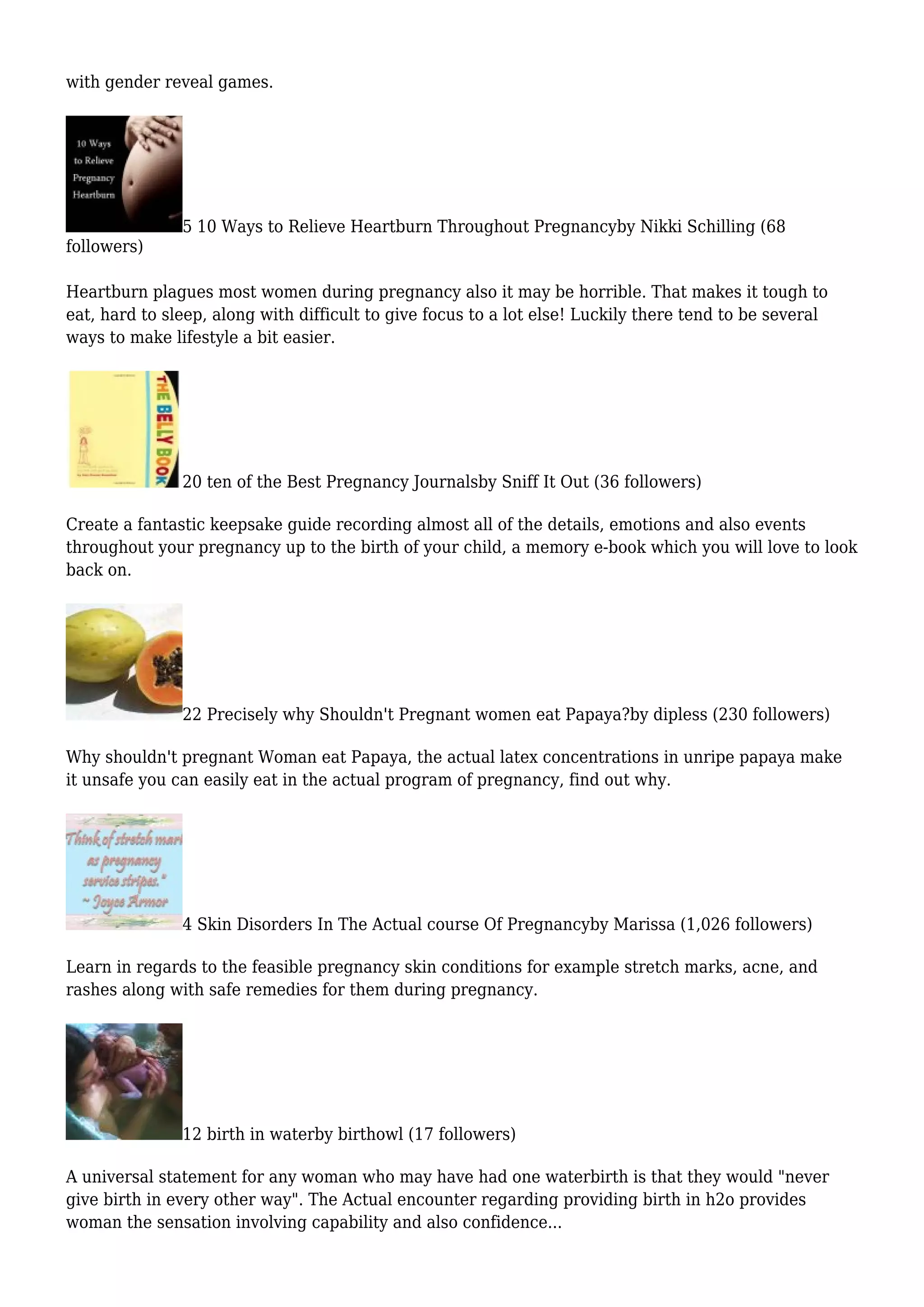 with gender reveal games.
5 10 Ways to Relieve Heartburn Throughout Pregnancyby Nikki Schilling (68
followers)
Heartburn plagues most women during pregnancy also it may be horrible. That makes it tough to
eat, hard to sleep, along with difficult to give focus to a lot else! Luckily there tend to be several
ways to make lifestyle a bit easier.
20 ten of the Best Pregnancy Journalsby Sniff It Out (36 followers)
Create a fantastic keepsake guide recording almost all of the details, emotions and also events
throughout your pregnancy up to the birth of your child, a memory e-book which you will love to look
back on.
22 Precisely why Shouldn't Pregnant women eat Papaya?by dipless (230 followers)
Why shouldn't pregnant Woman eat Papaya, the actual latex concentrations in unripe papaya make
it unsafe you can easily eat in the actual program of pregnancy, find out why.
4 Skin Disorders In The Actual course Of Pregnancyby Marissa (1,026 followers)
Learn in regards to the feasible pregnancy skin conditions for example stretch marks, acne, and
rashes along with safe remedies for them during pregnancy.
12 birth in waterby birthowl (17 followers)
A universal statement for any woman who may have had one waterbirth is that they would "never
give birth in every other way". The Actual encounter regarding providing birth in h2o provides
woman the sensation involving capability and also confidence...
 