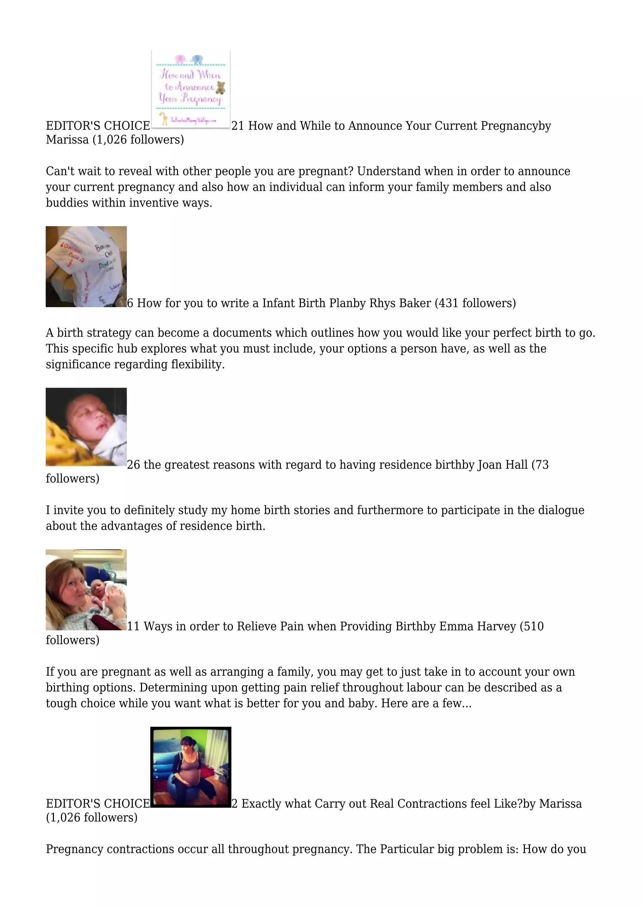 EDITOR'S CHOICE 21 How and While to Announce Your Current Pregnancyby
Marissa (1,026 followers)
Can't wait to reveal with other people you are pregnant? Understand when in order to announce
your current pregnancy and also how an individual can inform your family members and also
buddies within inventive ways.
6 How for you to write a Infant Birth Planby Rhys Baker (431 followers)
A birth strategy can become a documents which outlines how you would like your perfect birth to go.
This specific hub explores what you must include, your options a person have, as well as the
significance regarding flexibility.
26 the greatest reasons with regard to having residence birthby Joan Hall (73
followers)
I invite you to definitely study my home birth stories and furthermore to participate in the dialogue
about the advantages of residence birth.
11 Ways in order to Relieve Pain when Providing Birthby Emma Harvey (510
followers)
If you are pregnant as well as arranging a family, you may get to just take in to account your own
birthing options. Determining upon getting pain relief throughout labour can be described as a
tough choice while you want what is better for you and baby. Here are a few...
EDITOR'S CHOICE 2 Exactly what Carry out Real Contractions feel Like?by Marissa
(1,026 followers)
Pregnancy contractions occur all throughout pregnancy. The Particular big problem is: How do you
 