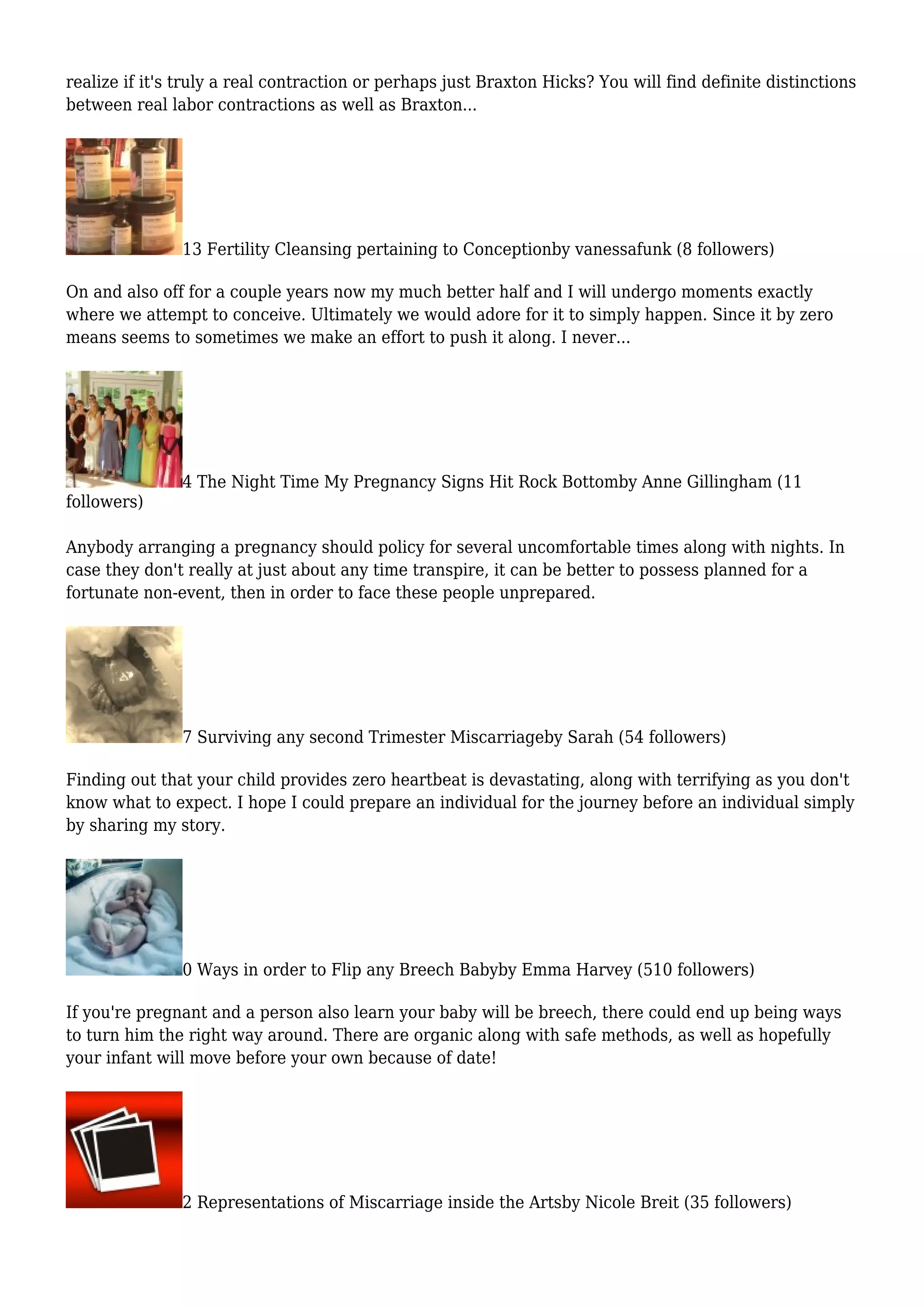 realize if it's truly a real contraction or perhaps just Braxton Hicks? You will find definite distinctions
between real labor contractions as well as Braxton...
13 Fertility Cleansing pertaining to Conceptionby vanessafunk (8 followers)
On and also off for a couple years now my much better half and I will undergo moments exactly
where we attempt to conceive. Ultimately we would adore for it to simply happen. Since it by zero
means seems to sometimes we make an effort to push it along. I never...
4 The Night Time My Pregnancy Signs Hit Rock Bottomby Anne Gillingham (11
followers)
Anybody arranging a pregnancy should policy for several uncomfortable times along with nights. In
case they don't really at just about any time transpire, it can be better to possess planned for a
fortunate non-event, then in order to face these people unprepared.
7 Surviving any second Trimester Miscarriageby Sarah (54 followers)
Finding out that your child provides zero heartbeat is devastating, along with terrifying as you don't
know what to expect. I hope I could prepare an individual for the journey before an individual simply
by sharing my story.
0 Ways in order to Flip any Breech Babyby Emma Harvey (510 followers)
If you're pregnant and a person also learn your baby will be breech, there could end up being ways
to turn him the right way around. There are organic along with safe methods, as well as hopefully
your infant will move before your own because of date!
2 Representations of Miscarriage inside the Artsby Nicole Breit (35 followers)
 